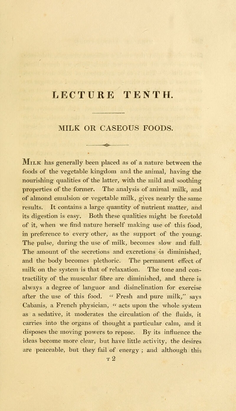 LECTURE TENTH. MILK OR CASEOUS FOODS. Milk has generally been placed as of a nature between the foods of the vegetable kingdom and the animal, having the nourishing qualities of the latter, with the mild and soothing properties of the former. The analysis of animal milk, and of almond emulsion or vegetable milk, gives nearly the same results. It contains a large quantity of nutrient matter, and its digestion is easy. Both these qualities might be foretold of it, when we find nature herself making use of this food, in preference to every other, as the support of the young. The pulse, during the use of milk, becomes slow and full. The amount of the secretions and excretions -is diminished, and the body becomes plethoric. The permanent effect of milk on the system is that of relaxation. The tone and con- tractility of the muscular fibre are diminished, and there is always a degree of languor and disinclination for exercise after the use of this food. « Fresh and pure milk, says Cabanis, a French physician,  acts upon the whole system as a sedative, it moderates the circulation of the fluids, it carries into the organs of thought a particular calm, and it disposes the moving powers to repose. By its influence the ideas become more clear, but have little activity, the desires are peaceable, but they fail of energy ; and although this t2