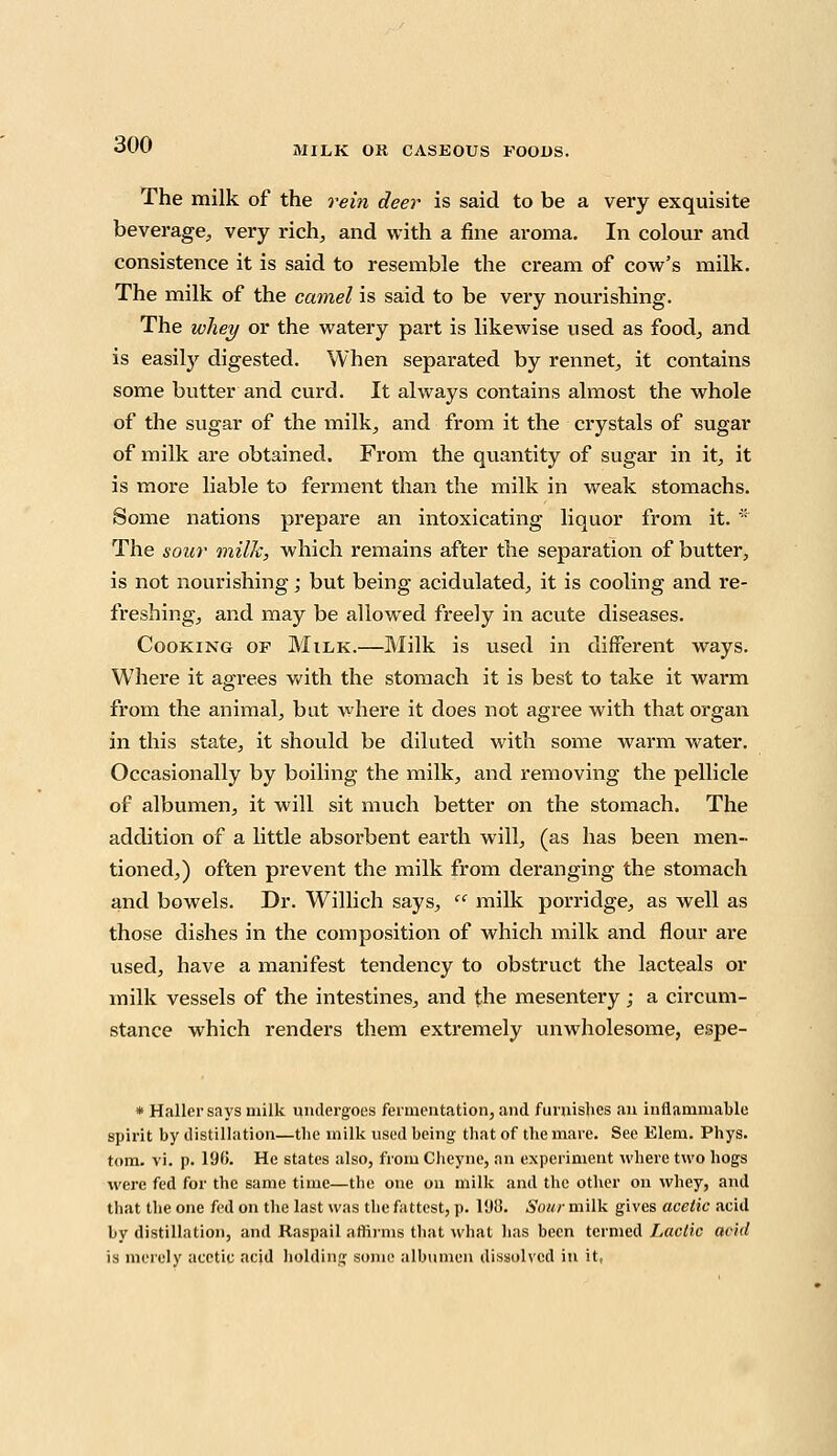 MILK OU CASEOUS FOODS. The milk of the rein deer is said to be a very exquisite beverage^ very rich, and with a fine aroma. In colour and consistence it is said to resemble the cream of cow's milk. The milk of the camel is said to be very nourishing. The whey or the watery part is likewise used as food, and is easily digested. When separated by rennet, it contains some butter and curd. It always contains almost the whole of the sugar of the milk, and from it the crystals of sugar of milk are obtained. From the quantity of sugar in it, it is more liable to ferment than the milk in weak stomachs. Some nations prepare an intoxicating liquor from it. * The sour milk, which remains after the separation of butter, is not nourishing; but being acidulated, it is cooling and re- freshing, and may be allowed freely in acute diseases. Cooking of Milk.—Milk is used in different ways. Where it agrees with the stomach it is best to take it warm from the animal, bat where it does not agree with that organ in this state, it should be diluted with some warm water. Occasionally by boiling the milk, and removing the pellicle of albumen, it will sit much better on the stomach. The addition of a little absorbent earth will, (as has been men- tioned,) often prevent the milk from deranging the stomach and bowels. Dr. Willich says,  milk porridge, as well as those dishes in the composition of which milk and flour are used, have a manifest tendency to obstruct the lacteals or milk vessels of the intestines, and the mesentery; a circum- stance which renders them extremely unwholesome, espe- * Hallcr says milk undergoes fermentation, and furnishes an inflammable spirit by distillation—the milk used being that of the mare. See Elem. Phys. torn. vi. p. 196. He states also, from Cheyne, an experiment where two hogs were fed for the same time—the one on milk and the other on whey, and that the one fed on the last was the fattest, p. l'JO. Sour milk gives acetic acid by distillation, and Raspail affirms that what has been termed Lactic acid is merely acetic acid holding some albumen dissolved in it,