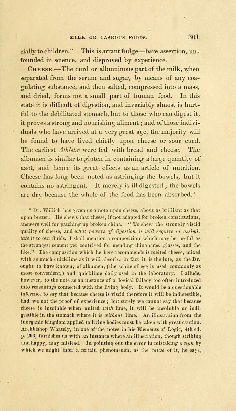 cially to children. This is arrant fudge—bare assertion, un- founded in science, and disproved by experience. Cheese.—The curd or albuminous part of the milk, when separated from the serum and sugar, by means of any coa- gulating substance, and then salted, compressed into a mass, and dried, forms not a small part of human food. In this state it is difficult of digestion, and invariably almost is hurt- ful to the debilitated stomach, but to those who can digest it, it proves a strong and nourishing aliment; and of those indivi- duals who have arrived at a very great age, the majority will be found to have lived chiefly upon cheese or sour curd. The earliest Athletes were fed with bread and cheese. The albumen is similar to gluten in containing a large quantity of azot, and hence its great effects as an article of nutrition. Cheese has long been noted as astringing the bowels, but it contains no astringent. It merely is ill digested ; the bowels are dry because the whole of the food has been absorbed. * * Dr. Willich has given us a note upon cheese, about as brilliant as that upon butter. He shews that cheese, if not adapted for broken constitutions, answers well for patching up broken china.  To shew the strongly viscid quality of cheese, and what powers of digestion it will require to assimi- late it to our fluids, I shall mention a composition which may be useful as the strongest cement yet contrived for mending china cups, glasses, and the like. The composition which he here recommends is melted cheese, mixed with as much quicklime as it will absorb ; in fact it is the lute, as the Dr. ought to have known, of albumen, (the white of egg is used commonly as most convenient,) and quicklime daily used in the laboratory. I allude, however, to the note as an instance of a logical fallacy too often introduced into reasonings connected with the living body. It would be a questionable inference to say that because cheese is viscid therefore it will be indigestible, had we not the proof of experience ; but surely we cannot say that because cheese is insoluble when united with lime, it will be insoluble or indi- gestible in the stomach where it is without lime. An illustration from the inorganic kingdom applied to living bodies must be taken with great caution. Archbishop Whately, in one of the notes in his Elements of Logic, 4th ed. p. 203, furnishes us with an instance where an illustration, though striking and happy, may mislead. In pointing out the error in mistaking a sign by which wc might infer a certain phenomenon, as the cause of it, he says,