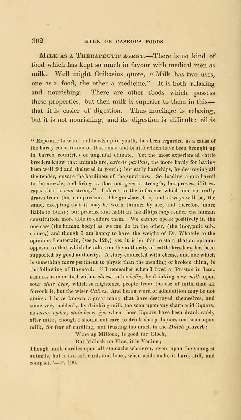 Milk as a Therapeutic agent.—There is no kind of food which has kept so much in favour with medical men as milk. Well might Oribasius quote,,  Milk has two uses, one as a food,, the other a medicine. It is both relaxing and nourishing. There are other foods which possess these properties, but then milk is superior to them in this— that it is easier of digestion. Thus mucilage is relaxing, but it is not nourishing, and its digestion is difficult: oil is  Exposure to want and hardship in youth, has been regarded as a cause of the hardy constitution of those men and brutes which have been brought up in barren countries of ungenial climate. Yet the most experienced cattle breeders know that animals are, ceteris paribus, the more hardy for having been well fed and sheltered in youth ; but early hardships, by destroying all the tender, ensure the hardiness of the survivors. So loading a gun-barrel to the muzzle, and firing it, does not give it strength, but proves, if it es- cape, that it was strong. I object to the inference which one naturally draws from this comparison. The gun-barrel is, and always will be, the same, excepting that it may be worn thinner by use, and therefore more liable to burst; but practice and habit in hardships may render the human constitution more able to endure them. We cannot speak positively in the one case (the human body) as we can do in the other, (the inorganic sub- stance,) and though I am happy to have the weight of Dr. Whately to the opinions I entertain, (see p. 126,) yet it is but fair to state that an opinion opposite to that which he takes on the authority of cattle breeders, has been supported by good authority. A story connected with cheese, and one which is something more pertinent to physic than the mending of broken china, is the following of Baynard.  I remember when I lived at Preston in Lan- cashire, a man died with a cheese in bis belly, by drinking new milk upon sour stale beer, which so frightened people from the use of milk that all forsook it, but the wiser Calves. And here a word of admonition may be not amiss: I have known a great many that have destroyed themselves, and some very suddenly, by drinking milk too soon upon any sharp acid liquors, as wine, cyder, stale beer, §c. when those liquors have been drank safely after milk, though I should not care to drink sharp liquors too soon upon milk, for fear of curdling, not trusting too much to the Dutch proverb; Wine up Millock, is good for Elock, But Millock up Vine, it is Venine ; Though milk curdles upon :i 11 stomachs whatever, even upon the youngest animals, but it is a soft curd, and louse, when acids make it hard, stiff, and compact.—P. )!•.