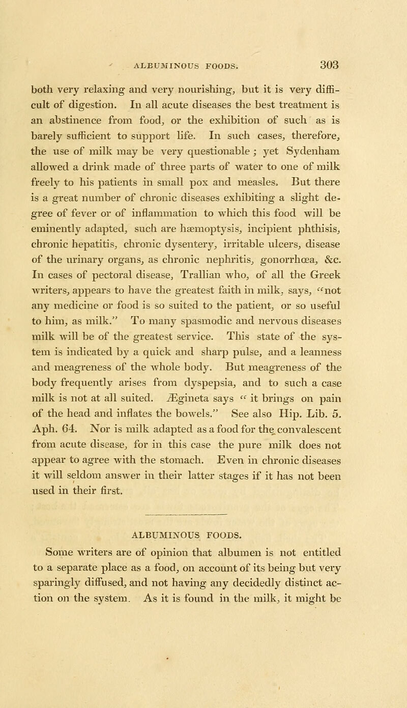 both very relaxing and very nourishing, but it is very diffi- cult of digestion. In all acute diseases the best treatment is an abstinence from food, or the exhibition of such as is barely sufficient to support life. In such cases, therefore, the use of milk may be very questionable; yet Sydenham allowed a drink made of three parts of water to one of milk freely to his patients in small pox and measles. But there is a great number of chronic diseases exhibiting a slight de- gree of fever or of inflammation to which this food will be eminently adapted, such are haemoptysis, incipient phthisis, chronic hepatitis, chronic dysentery, irritable ulcers, disease of the urinary organs, as chronic nephritis, gonorrhoea, &c. In cases of pectoral disease, Trallian who, of all the Greek writers, appears to have the greatest faith in milk, says,  not any medicine or food is so suited to the patient, or so useful to him, as milk. To many spasmodic and nervous diseases milk will be of the greatest service. This state of the sys- tem is indicated by a quick and sharp pulse, and a leanness and meagreness of the whole body. But meagreness of the body frequently arises from dyspepsia, and to sucli a case milk is not at all suited. iEgineta says  it brings on pain of the head and inflates the bowels. See also Hip. Lib. 5. Aph. 64. Nor is milk adapted as a food for the convalescent from acute disease, for in this case the pure milk does not appear to agree with the stomach. Even in chronic diseases it will seldom answer in their latter stages if it has not been used in their first. ALBUMINOUS FOODS. Some writers are of opinion that albumen is not entitled to a separate place as a food, on account of its being but very sparingly diffused, and not having any decidedly distinct ac- tion on the system. As it is found in the milk, it might be