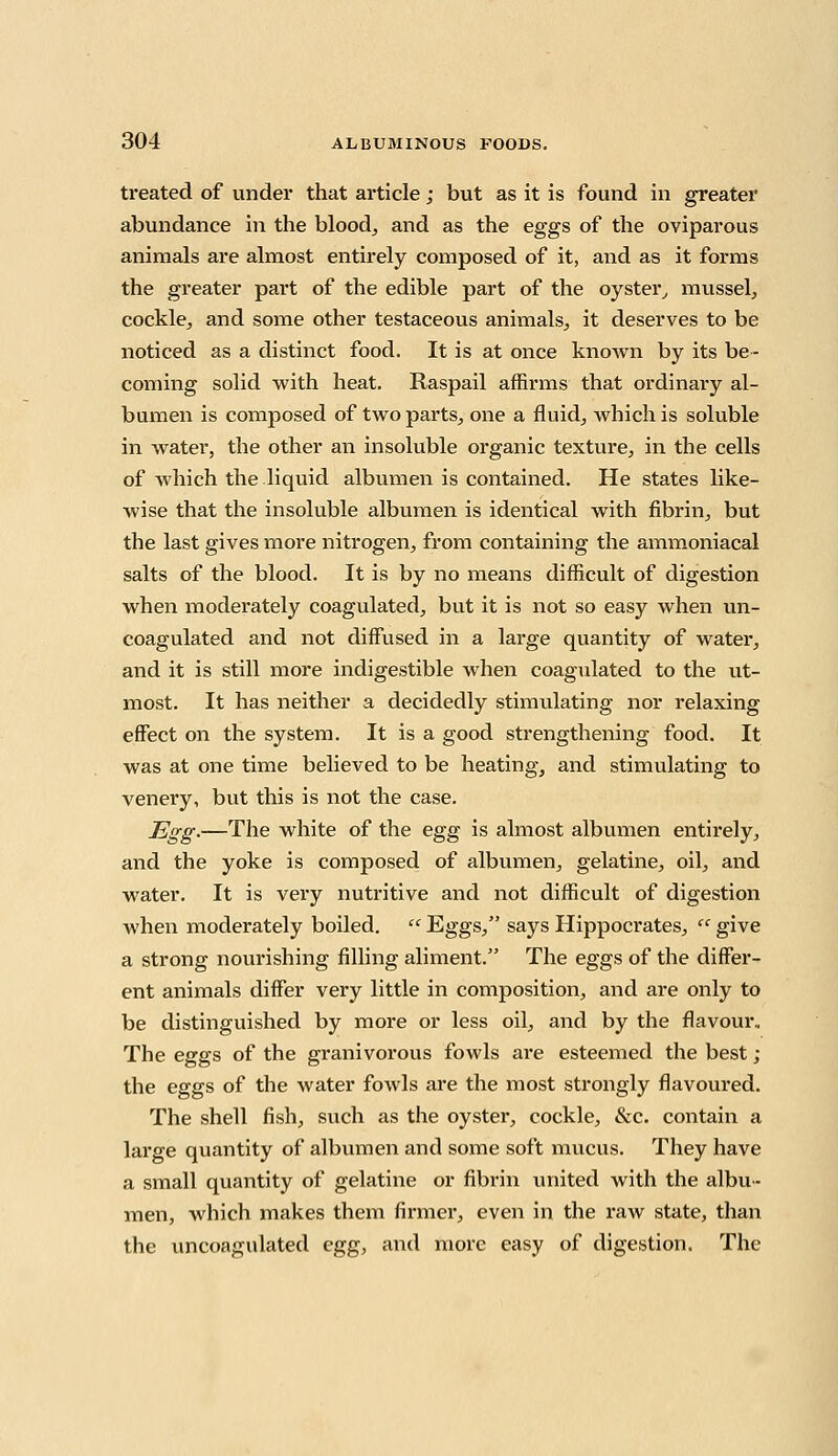 treated of under that article; but as it is found in greater abundance in the blood, and as the eggs of the oviparous animals are almost entirely composed of it, and as it forms the greater part of the edible part of the oyster, mussel, cockle, and some other testaceous animals, it deserves to be noticed as a distinct food. It is at once known by its be- coming solid with heat. Raspail affirms that ordinary al- bumen is composed of two parts, one a fluid, which is soluble in water, the other an insoluble organic texture, in the cells of Avhich the liquid albumen is contained. He states like- wise that the insoluble albumen is identical with fibrin, but the last gives more nitrogen, from containing the ammoniacal salts of the blood. It is by no means difficult of digestion when moderately coagulated, but it is not so easy when un- coagulated and not diffused in a large quantity of water, and it is still more indigestible when coagulated to the ut- most. It has neither a decidedly stimulating nor relaxing effect on the system. It is a good strengthening food. It was at one time believed to be heating, and stimulating to venery, but this is not the case. Egg.—The white of the egg is almost albumen entirely, and the yoke is composed of albumen, gelatine, oil, and water. It is very nutritive and not difficult of digestion when moderately boiled.  Eggs, says Hippocrates,  give a strong nourishing filling aliment. The eggs of the differ- ent animals differ very little in composition, and are only to be distinguished by more or less oil, and by the flavour.. The eggs of the granivorous fowls are esteemed the best ; the eggs of the water fowls are the most strongly flavoured. The shell fish, such as the oyster, cockle, &c. contain a large quantity of albumen and some soft mucus. They have a small quantity of gelatine or fibrin united with the albu- men, which makes them firmer, even in the raw state, than the uncoagulated egg, and more easy of digestion. The