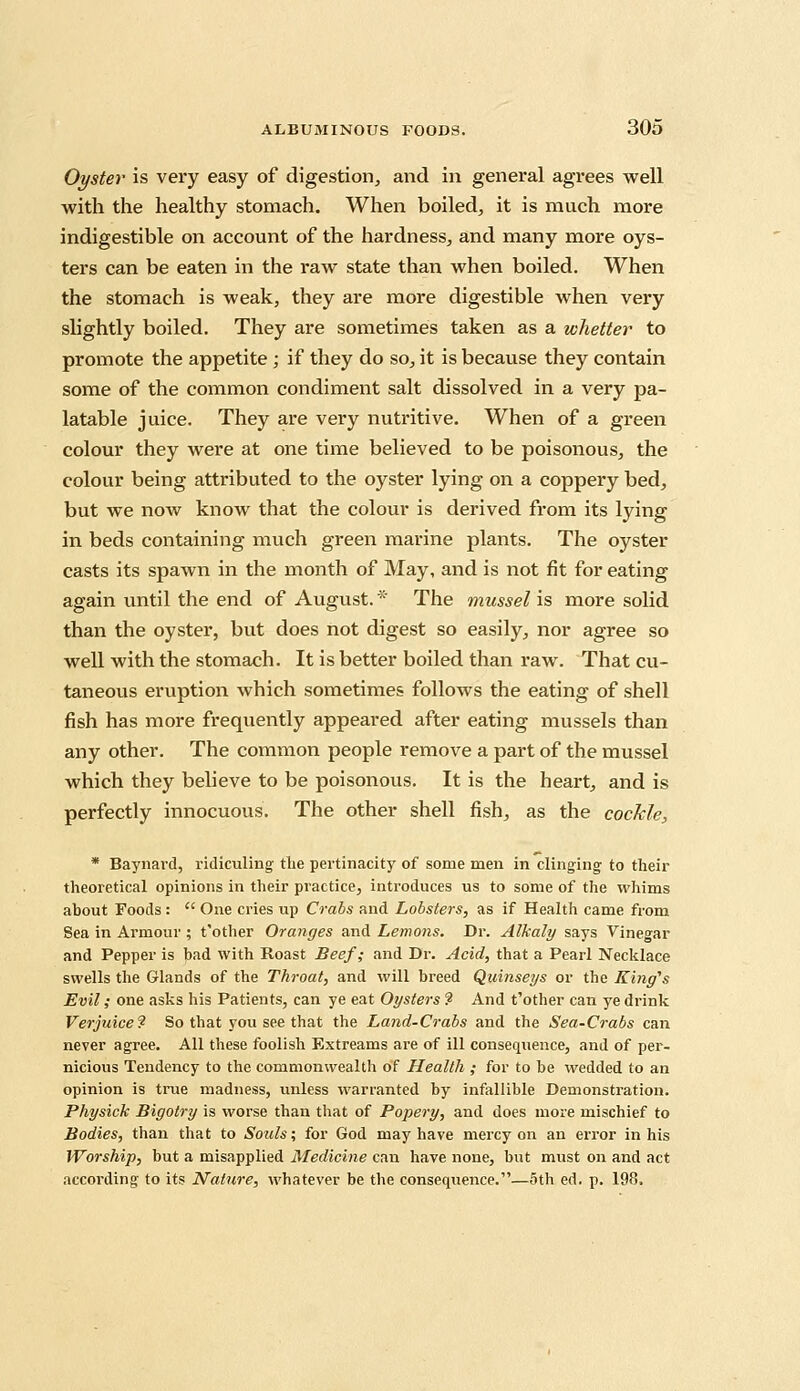 Oyster is very easy of digestion, and in general agrees well with the healthy stomach. When boiled, it is much more indigestible on account of the hardness, and many more oys- ters can be eaten in the raw state than when boiled. When the stomach is weak, they are more digestible when very slightly boiled. They are sometimes taken as a whetter to promote the appetite ; if they do so, it is because they contain some of the common condiment salt dissolved in a very pa- latable juice. They are very nutritive. When of a green colour they were at one time believed to be poisonous, the colour being attributed to the oyster lying on a coppery bed, but we now know that the colour is derived from its lying in beds containing much green marine plants. The oyster casts its spawn in the month of May, and is not fit for eating again until the end of August. * The mussel is more solid than the oyster, but does not digest so easily, nor agree so well with the stomach. It is better boiled than raw. That cu- taneous eruption which sometimes follows the eating of shell fish has more frequently appeared after eating mussels than any other. The common people remove a part of the mussel which they believe to be poisonous. It is the heart, and is perfectly innocuous. The other shell fish, as the cockle, * Baynavd, ridiculing the pertinacity of some men in clinging to their theoretical opinions in their pi-actice, introduces us to some of the whims about Foods :  One cries up Crabs and Lobsters, as if Health came from Sea in Armour ; t'other Oranges and Lemons. Dr. Alkaly says Vinegar and Pepper is bad with Roast Beef; and Dr. Acid, that a Pearl Necklace swells the Glands of the Throat, and will breed Quinseys or the King's Evil; one asks his Patients, can ye eat Oysters 9 And t'other can ye drink Verjuice? So that you see that the Land-Crabs and the Sea-Crabs can never agree. All these foolish Extreams are of ill consequence, and of per- nicious Tendency to the commonwealth of Health ; for to be wedded to an opinion is true madness, unless warranted by infallible Demonstration. Physick Bigotry is worse than that of Popery, and does more mischief to Bodies, than that to Souls; for God may have mercy on an error in his Worship, but a misapplied Medicine can have none, but must on and act according to its Nature, whatever be the consequence.—5th ed. p. 198.