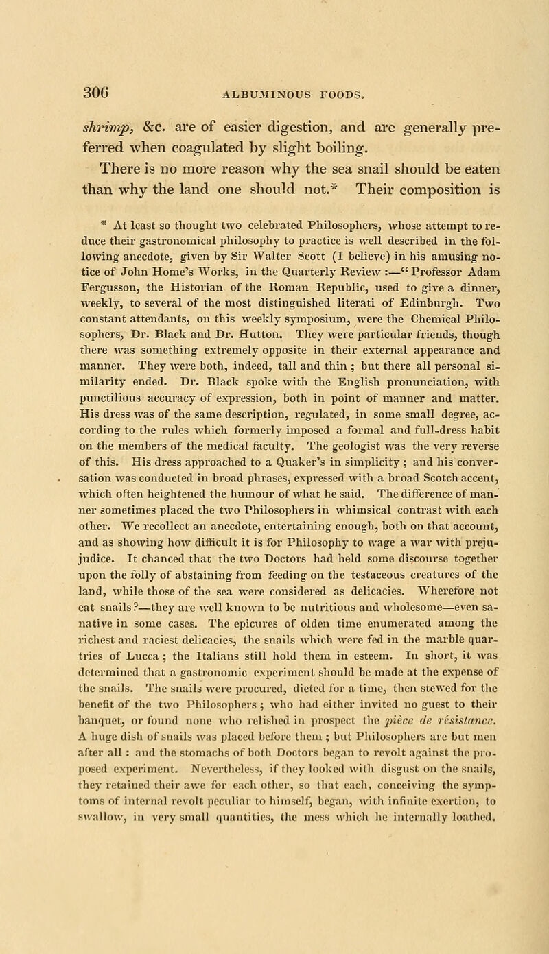 shrimp, &c. are of easier digestion, and are generally pre- ferred when coagulated by slight boiling. There is no more reason why the sea snail should be eaten than why the land one should not.* Their composition is * At least so thought two celebrated Philosophers, whose attempt to re- duce their gastronomical philosophy to practice is well described in the fol- lowing anecdote, given by Sir Walter Scott (I believe) in his amusing no- tice of John Home's Works, in the Quarterly Review :— Professor Adam Fergusson, the Historian of the Roman Republic, used to give a dinner, weekly, to several of the most distinguished literati of Edinburgh. Two constant attendants, on this weekly symposium, were the Chemical Philo- sophers, Dr. Black and Dr. Hutton. They were particular friends, though there was something extremely opposite in their external appearance and manner. They were both, indeed, tall and thin ; but there all personal si- milarity ended. Dr. Black spoke with the English pronunciation, with punctilious accuracy of expression, both in point of manner and matter. His dress was of the same description, regulated, in some small degree, ac- cording to the rules which formei'ly imposed a formal and full-dress habit on the members of the medical faculty. The geologist was the very reverse of this. His dress approached to a Quaker's in simplicity ; and his conver- sation was conducted in broad phrases, expressed with a broad Scotch accent, which often heightened the humour of what he said. The difference of man- ner sometimes placed the two Philosophers in whimsical contrast with each other. We recollect an anecdote, entertaining enough, both on that account, and as showing how difficult it is for Philosophy to wage a war with preju- judice. It chanced that the two Doctors had held some discourse together upon the folly of abstaining from feeding on the testaceous creatures of the land, while those of the sea were considered as delicacies. Wherefore not eat snails ?—they are well known to be nutritious and wholesome—even sa- native in some cases. The epicures of olden time enumerated among the richest and raciest delicacies, the snails which were fed in the marble quar- tries of Lucca ; the Italians still hold them in esteem. In short, it was determined that a gastronomic experiment should be made at the expense of the snails. The snails were procured, dieted for a time, then stewed for the benefit of the two Philosophers; who had either invited no guest to their banquet, or found none who relished in prospect the piece de resistance. A huge dish of snails was placed before them ; but Philosophers are but men after all: and the stomachs of both Doctors began to revolt against the pro- posed experiment. Nevertheless, if they looked with disgust on the snails, they retained their awe for each other, so that each, conceiving the symp- toms of internal revolt peculiar to himself, began, with infinite exertion, to swallow, in very small quantities, the mess which he internally loathed.