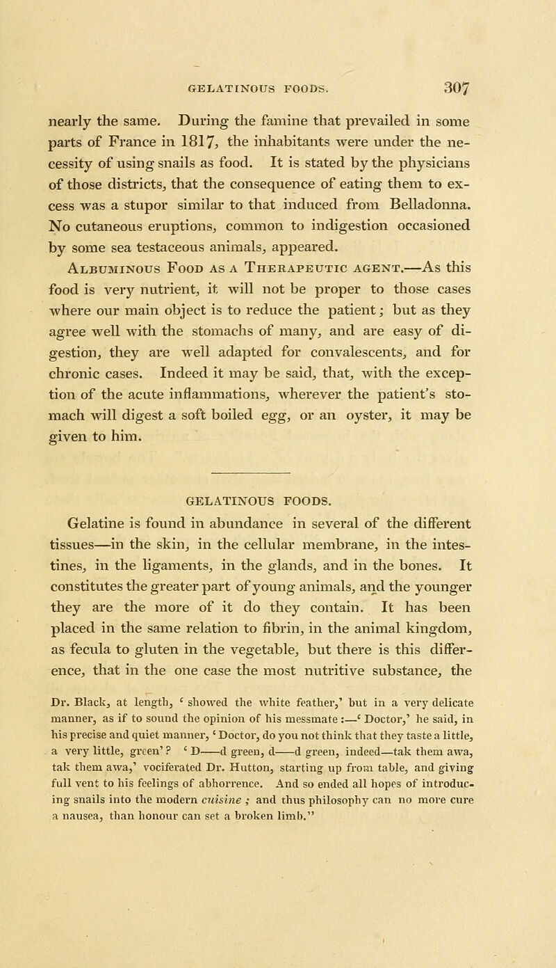 nearly the same. During the famine that prevailed in some parts of France in 1817* the inhabitants were under the ne- cessity of using snails as food. It is stated by the physicians of those districts, that the consequence of eating them to ex- cess was a stupor similar to that induced from Belladonna. No cutaneous eruptions, common to indigestion occasioned by some sea testaceous animals, appeared. Albuminous Food as a Therapeutic agent.—As this food is very nuti*ient, it will not be proper to those cases where our main object is to reduce the patient; but as they agree well with the stomachs of many, and are easy of di- gestion, they are well adapted for convalescents, and for chronic cases. Indeed it may be said, that, with the excep- tion of the acute inflammations, wherever the patient's sto- mach will digest a soft boiled egg, or an oyster, it may be given to him. GELATINOUS FOODS. Gelatine is found in abundance in several of the different tissues—in the skin, in the cellular membrane, in the intes- tines, in the ligaments, in the glands, and in the bones. It constitutes the greater part of young animals, and the younger they are the more of it do they contain. It has been placed in the same relation to fibrin, in the animal kingdom, as fecula to gluten in the vegetable, but there is this differ- ence, that in the one case the most nutritive substance, the Dr. Black, at length, ' showed, the white feather,' but in a very delicate manner, as if to sound the opinion of his messmate :—' Doctor,' he said, in his precise and quiet manner,' Doctor, do you not think that they taste a little, a very little, green' ? ' D d green, d d green, indeed—tak them awa, tak them awa,' vociferated Dr. Hutton, starting up from table, and giving full vent to his feelings of abhorrence. And so ended all hopes of introduc- ing snails into the modern cuisine ,• and thus philosophy can no more cure a nausea, than honour can set a broken limb.