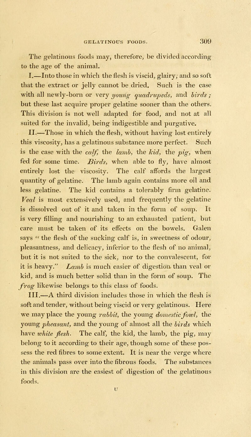 The gelatinous foods may, therefore, be divided according to the age of the animal. I.—Into those in which the flesh is viscid, glairy; and so soft that the extract or jelly cannot be dried. Such is the case with all newly-born or very young quadrupeds, and birds ; but these last acquire proper gelatine sooner than the others. This division is not well adapted for food, and not at all suited for the invalid, being indigestible and purgative. II.—Those in which the flesh, without having lost entirely this viscosity, has a gelatinous substance more perfect. Such is the case with the calf, the lamb, the kid, the pig, when fed for some time. Birds, when able to fly, have almost entirely lost the viscosity. The calf affords the largest quantity of gelatine. The lamb again contains more oil and less gelatine. The kid contains a tolerably firm gelatine. Veal is most extensively used, and frequently the gelatine is dissolved out of it and taken in the form of soup. It is very filling and nourishing to an exhausted patient, but care must be taken of its effects on the bowels. Galen says  the flesh of the sucking calf is, in sweetness of odour, pleasantness, and delicacy, inferior to the flesh of no animal, but it is not suited to the sick, nor to the convalescent, for it is heavy. Lamb is much easier of digestion than veal or kid, and is much better solid than in the form of soup. The frog likewise belongs to this class of foods. III.—A third division includes those in which the flesh is soft and tender, without being viscid or very gelatinous. Here we may place the young rabbit, the young domestic fowl, the young pheasant, and the young of almost all the birds which have white flesh. The calf, the kid, the lamb, the pig, may belong to it according to their age, though some of these pos- sess the red fibres to some extent. It is near the verge where the animals pass over into the fibrous foods. The substances in this division are the easiest of digestion of the gelatinous foods. u