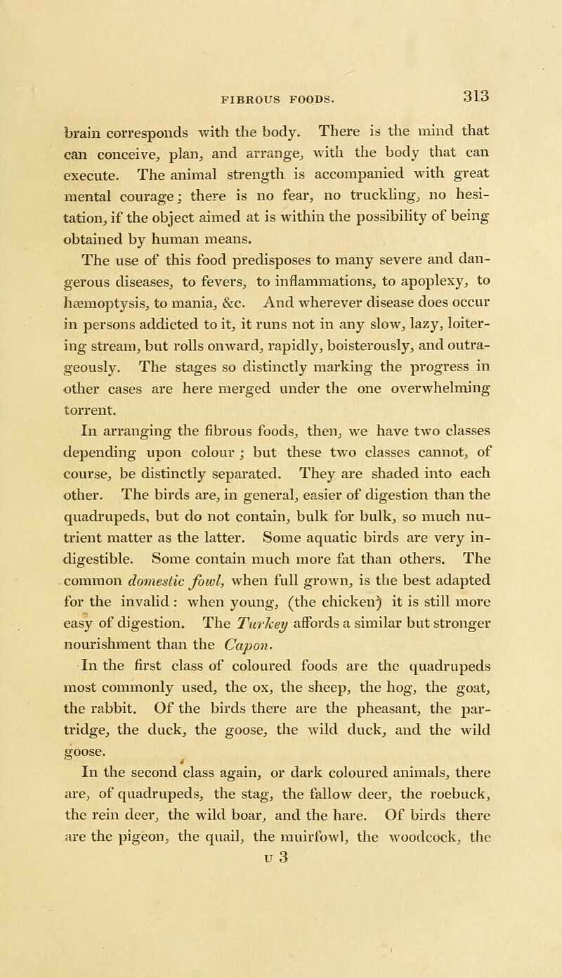 brain corresponds with the body. There is the mind that can conceive, plan, and arrange, with the body that can execute. The animal strength is accompanied with great mental courage; there is no fear, no truckling, no hesi- tation, if the object aimed at is within the possibility of being obtained by human means. The use of this food predisposes to many severe and dan- gerous diseases, to fevers, to inflammations, to apoplexy, to haemoptysis, to mania, &c. And wherever disease does occur in persons addicted to it, it runs not in any slow, lazy, loiter- ing stream, but rolls onward, rapidly, boisterously, and outra- geously. The stages so distinctly marking the progress in other cases are here merged under the one overwhelming torrent. In arranging the fibrous foods, then, we have two classes depending upon colour ; but these two classes cannot, of course, be distinctly separated. They are shaded into each other. The birds are, in general, easier of digestion than the quadrupeds, but do not contain, bulk for bulk, so much nu- trient matter as the latter. Some aquatic birds are very in- digestible. Some contain much more fat than others. The common domestic Jowl, when full grown, is the best adapted for the invalid : when young, (the chicken) it is still more easy of digestion. The Turkey affords a similar but stronger nourishment than the Capon. In the first class of coloured foods are the quadrupeds most commonly used, the ox, the sheep, the hog, the goat, the rabbit. Of the birds there are the pheasant, the par- tridge, the duck, the goose, the wild duck, and the wild goose. In the second class again, or dark coloured animals, there are, of quadrupeds, the stag, the fallow deer, the roebuck, the rein deer, the wild boar, and the hare. Of birds there are the pigeon, the quail, the muirfowl, the woodcock, the u 3