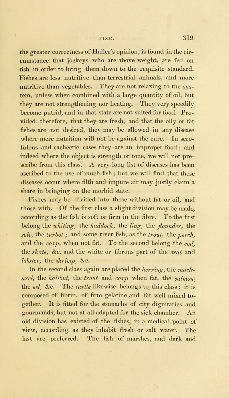 the greater correctness of Haller's opinion, is found in the cir- cumstance that jockeys who are above weight, are fed on fish in order to bring them down to the requisite standard. Fishes are less nutritive than terrestrial animals, and more nutritive than vegetables. They are not relaxing to the sys- tem, unless when combined with a large quantity of oil, but they are not strengthening nor heating. They very speedily become putrid, and in that state are not suited for food. Pro- vided, therefore, that they are fresh, and that the oily or fat fishes are not desired, they may be allowed in any disease where mere nutrition will not be against the cure. In scro- fulous and cachectic cases they are an improper food; and indeed whei*e the object is strength or tone, we will not pre- scribe from this class. A very long list of diseases has been ascribed to the use of much fish; but we will find that these diseases occur where filth and impure air may justly claim a share in bringing on the morbid state. Fishes may be divided into those without fat or oil, and those with. Of the first class a slight division may be made, according as the fish is soft or firm in the fibre. To the first belong the whiting, the haddock, the ling, the flounder, the sole, the turbot; and some river fish, as the trout, the perch, and the carp, when not fat. To the second belong the cod, the skate, &c. and the white or fibrous part of the crab and lobster, the shrimp, &c. In the second class again are placed the herring, the mack- arel, the halibut, the trout and carp when fat, the salmon, the eel, &c. The turtle likewise belongs to^ this class : it is composed of fibrin, of firm gelatine and fat well mixed to- gether. It is fitted for the stomachs of city dignitaries and gourmands, but not at all adapted for the sick chamber. An old division has existed of the fishes, in a medical point of view, according as they inhabit fresh or salt water. The last are preferred. The fish of marshes, and dark and