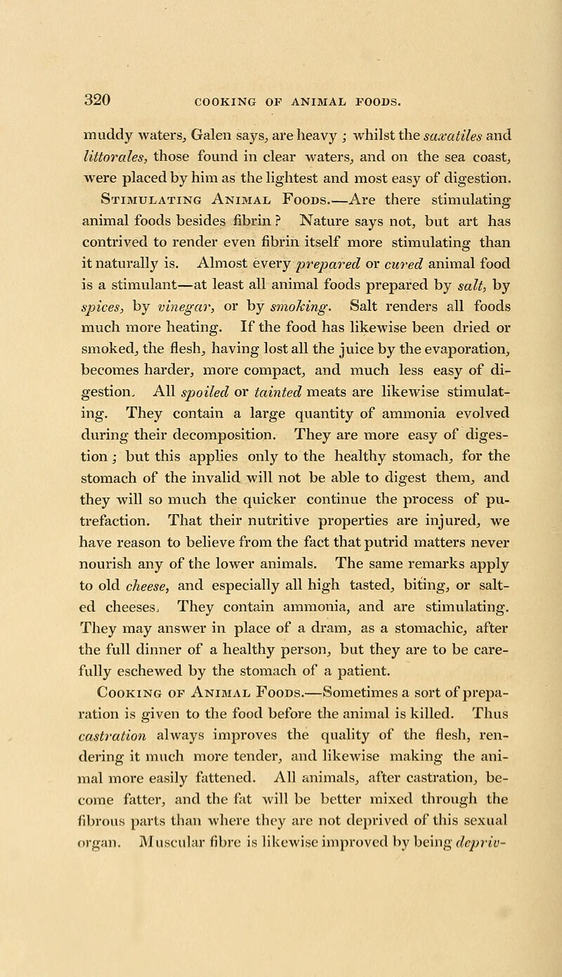 muddy waters, Galen says, are heavy ; whilst the saxatiles and littorales, those found in clear waters, and on the sea coast, were placed by him as the lightest and most easy of digestion. Stimulating Animal Foods.—Are there stimulating animal foods besides fibrin ? Nature says not, but art has contrived to render even fibrin itself more stimulating than it naturally is. Almost every prepared or cured animal food is a stimulant—at least all animal foods prepared by salt, by spices, by vinegar, or by smoking. Salt renders all foods much more heating. If the food has likewise been dried or smoked, the flesh, having lost all the juice by the evaporation, becomes harder, more compact, and much less easy of di- gestion. All spoiled or tainted meats are likewise stimulat- ing. They contain a large quantity of ammonia evolved during their decomposition. They are more easy of diges- tion ; but this applies only to the healthy stomach, for the stomach of the invalid will not be able to digest them, and they will so much the quicker continue the process of pu- trefaction. That their nutritive properties are injured, we have reason to believe from the fact that putrid matters never nourish any of the lower animals. The same remarks apply to old cheese, and especially all high tasted, biting, or salt- ed cheeses, They contain ammonia, and are stimulating. They may answer in place of a dram, as a stomachic, after the full dinner of a healthy person, but they are to be care- fully eschewed by the stomach of a patient. Cooking of Animal Foods.—Sometimes a sort of prepa- ration is given to the food before the animal is killed. Thus castration always improves the quality of the flesh, ren- dering it much more tender, and likewise making the ani- mal more easily fattened. All animals, after castration, be- come fatter, and the fat will be better mixed through the fibrous parts than where they are not deprived of this sexual organ. Muscular fibre is likewise improved by being depriv-