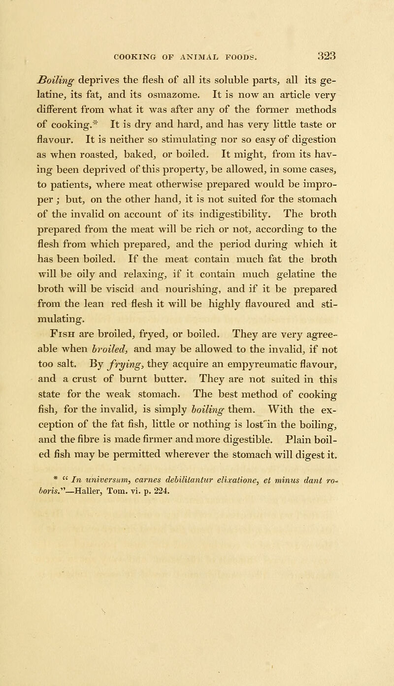 Soiling deprives the flesh of all its soluble parts, all its ge- latine, its fat, and its osmazome. It is now an article very different from what it was after any of the former methods of cooking. It is dry and hard, and has very little taste or flavour. It is neither so stimulating nor so easy of digestion as when roasted, baked, or boiled. It might, from its hav- ing been deprived of this property, be allowed, in some cases, to patients, where meat otherwise prepared would be impro- per ; but, on the other hand, it is not suited for the stomach of the invalid on account of its indigestibility. The broth prepared from the meat will be rich or not, according to the flesh from which prepared, and the period during which it has been boiled. If the meat contain much fat the broth will be oily and relaxing, if it contain much gelatine the broth will be viscid and nourishing, and if it be prepared from the lean red flesh it will be highly flavoured and sti- mulating. Fish are broiled, fryed, or boiled. They are very agree- able when broiled, and may be allowed to the invalid, if not too salt. By frying, they acquire an empyreumatic flavour, and a crust of burnt butter. They are not suited in this state for the weak stomach. The best method of cooking fish, for the invalid, is simply boiling them. With the ex- ception of the fat fish, little or nothing is lost'in the boiling, and the fibre is made firmer and more digestible. Plain boil- ed fish may be permitted wherever the stomach will digest it. *  In universuin, cames debilitantur elixatione, el minus dant ro- —Haller, Tom. vi. p. 224.