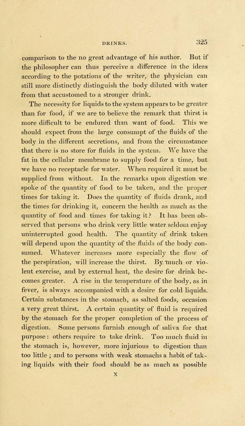 comparison to the no great advantage of his author. But if the philosopher can thus perceive a difference in the ideas according to the potations of the writer, the physician can still more distinctly distinguish the body diluted with water from that accustomed to a stronger drink. The necessity for liquids to the system appears to be greater than for food, if we are to believe the remark that thirst is more difficult to be endured than want of food. This we should expect from the large consumpt of the fluids of the body in the different secretions, and from the circumstance that there is no store for fluids in the system. We have the fat in the cellular membrane to supply food for a time, but we have no receptacle for water. When required it must be supplied from without. In the remarks upon digestion we spoke of the quantity of food to be taken, and the proper times for taking it. Does the quantity of fluids drank, and the times for drinking it, concern the health as much as the quantity of food and times for taking it ? It has been ob- served that persons who drink very little water seldom enjoy uninterrupted good health. The quantity of drink taken will depend upon the quantity of the fluids of the body con- sumed. Whatever increases more especially the flow of the perspiration, will increase the thirst. By much or vio- lent exercise, and by external heat, the desire for drink be- comes greater. A rise in the temperature of the body, as in fever, is always accompanied with a desire for cold liquids. Certain substances in the stomach, as salted foods, occasion a very great thirst. A certain quantity of fluid is required by the stomach for the proper completion of the process of digestion. Some persons furnish enough of saliva for that purpose : others require to take drink. Too much fluid in the stomach is, however, more injurious to digestion than too little ; and to persons with weak stomachs a habit of tak- ing liquids with their food should be as much as possible x