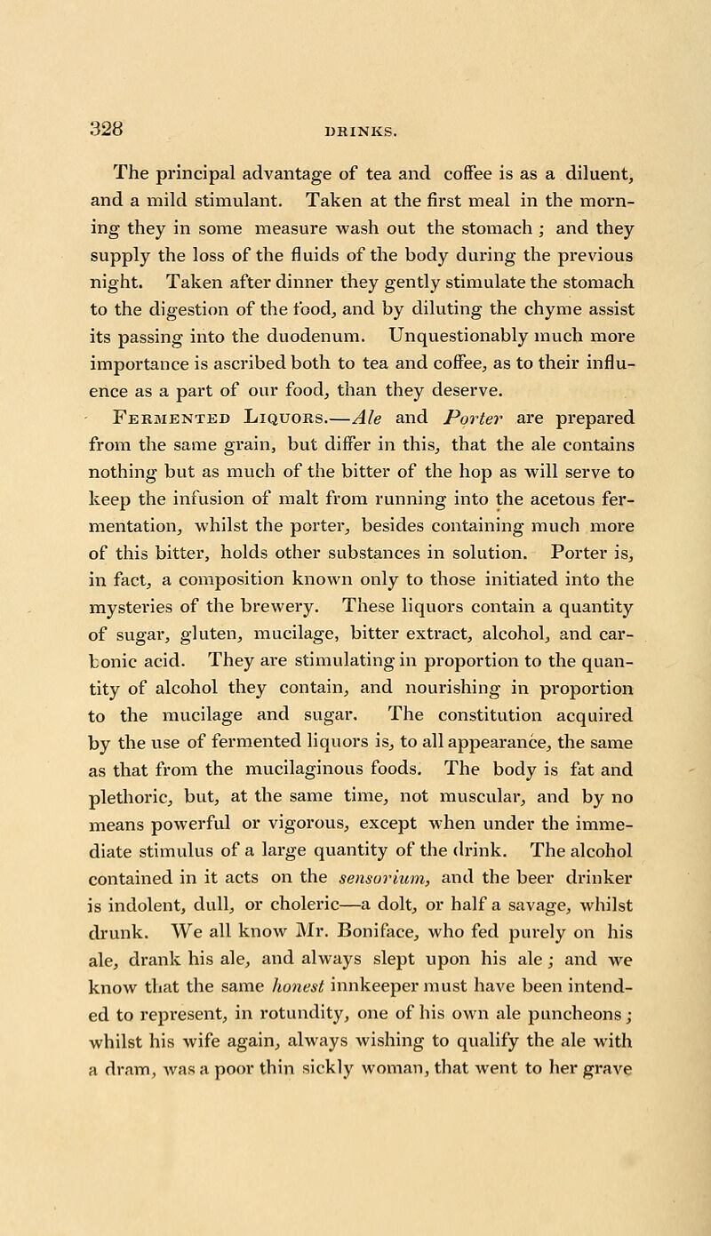 The principal advantage of tea and coffee is as a diluent, and a mild stimulant. Taken at the first meal in the morn- ing they in some measure wash out the stomach ; and they supply the loss of the fluids of the body during the previous night. Taken after dinner they gently stimulate the stomach to the digestion of the food, and by diluting the chyme assist its passing into the duodenum. Unquestionably much more importance is ascribed both to tea and coffee, as to their influ- ence as a part of our food, than they deserve. Fermented Liquors.—Ale and Porter are prepared from the same gi'ain, but differ in this, that the ale contains nothing but as much of the bitter of the hop as will serve to keep the infusion of malt from running into the acetous fer- mentation, whilst the porter, besides containing much more of this bitter, holds other substances in solution. Porter is, in fact, a composition known only to those initiated into the mysteries of the brewery. These liquors contain a quantity of sugar, gluten, mucilage, bitter extract, alcohol, and car- bonic acid. They are stimulating in proportion to the quan- tity of alcohol they contain, and nourishing in proportion to the mucilage and sugar. The constitution acquired by the use of fermented liquors is., to all appearance, the same as that from the mucilaginous foods. The body is fat and plethoric, but, at the same time, not muscular, and by no means powerful or vigorous, except when under the imme- diate stimulus of a large quantity of the drink. The alcohol contained in it acts on the sensorium, and the beer drinker is indolent, dull, or choleric—a dolt, or half a savage, whilst drunk. We all know Mr. Boniface, who fed purely on his ale, drank his ale, and always slept upon his ale; and we know that the same honest innkeeper must have been intend- ed to represent, in rotundity, one of his own ale puncheons; whilst his wife again, always wishing to qualify the ale with a dram, was a poor thin sickly woman, that went to her grave