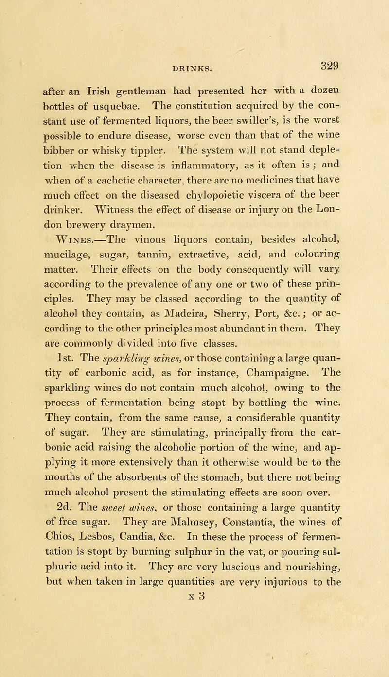 after an Irish gentleman had presented her with a dozen bottles of usquebae. The constitution acquired by the con- stant use of fermented liquors, the beer swiller's, is the worst possible to endure disease, worse even than that of the wine bibber or whisky tippler. The system will not stand deple- tion when the disease is inflammatory, as it often is ; and when of a cachetic character, there are no medicines that have much effect on the diseased chylopoietic viscera of the beer drinker. Witness the effect of disease or injury on the Lon- don brewery draymen. Wines.—The vinous liquors contain, besides alcohol, mucilage, sugar, tannin, extractive, acid, and colouring matter. Their effects on the body consequently will vary according to the prevalence of any one or two of these prin- ciples. They may be classed according to the quantity of alcohol they contain, as Madeira, Sheny, Port, &c.; or ac- cording to the other principles most abundant in them. They are commonly divided into five classes. 1st. The sparkling wines, or those containing a large quan- tity of carbonic acid, as for instance, Champaigne. The sparkling wines do not contain much alcohol, owing to the process of fermentation being stopt by bottling the wine. They contain, from the same cause, a considerable quantity of sugar. They are stimulating, principally from the car- bonic acid raising the alcoholic portion of the wine, and ap- plying it more extensively than it otherwise would be to the mouths of the absorbents of the stomach, but there not being much alcohol present the stimulating effects are soon over. 2d. The sweet tomes, or those containing a large quantity of free sugar. They are Malmsey, Constantia, the wines of Chios, Lesbos, Candia, &c. In these the process of fermen- tation is stopt by burning sulphur in the vat, or pouring sul- phuric acid into it. They are very luscious and nourishing, but when taken in large quantities are very injurious to the x3