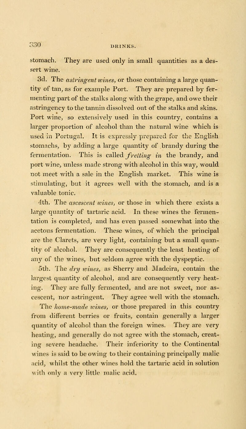 stomach. They are used only in small quantities as a des- sert wine. 3d. The astringent wines, or those containing a large quan- tity of tan, as for example Port. They are prepared by fer- menting part of the stalks along with the grape, and owe their astringency to the tannin dissolved out of the stalks and skins. Port wine, so extensively used in this country, contains a larger proportion of alcohol than the natural wine which is used in Portugal. It is expressly prepared for the English stomachs, by adding a large quantity of brandy during the fermentation. This is called fretting in the brandy, and port wine, unless made strong with alcohol in this way, would not meet with a sale in the English market. This wine is stimulating, but it agrees well with the stomach, and is a valuable tonic. 4th. The ascescent wines, or those in which there exists a large quantity of tartaric acid. In these wines the fermen- tation is completed, and has even passed somewhat into the acetous fermentation. These wines, of which the principal are the Clarets, are very light, containing but a small quan- tity of alcohol. They are consequently the least heating of any of the wines, but seldom agree with the dyspeptic. 5th. The dry wines, as Sherry and Madeira, contain the largest quantity of alcohol, and are consequently very heat- ing. They are fully fermented, and are not sweet, nor as- cescent, nor astringent. They agree well with the stomach. The home-made ivines, or those prepared in this country from different berries or fruits, contain generally a larger quantity of alcohol than the foreign wines. They are very heating, and generally do not agree with the stomach, creat- ing severe headache. Their inferiority to the Continental wines is said to be owing to their containing principally malic acid, whilst the other wines hold the tartaric acid in solution with only a very little malic acid.