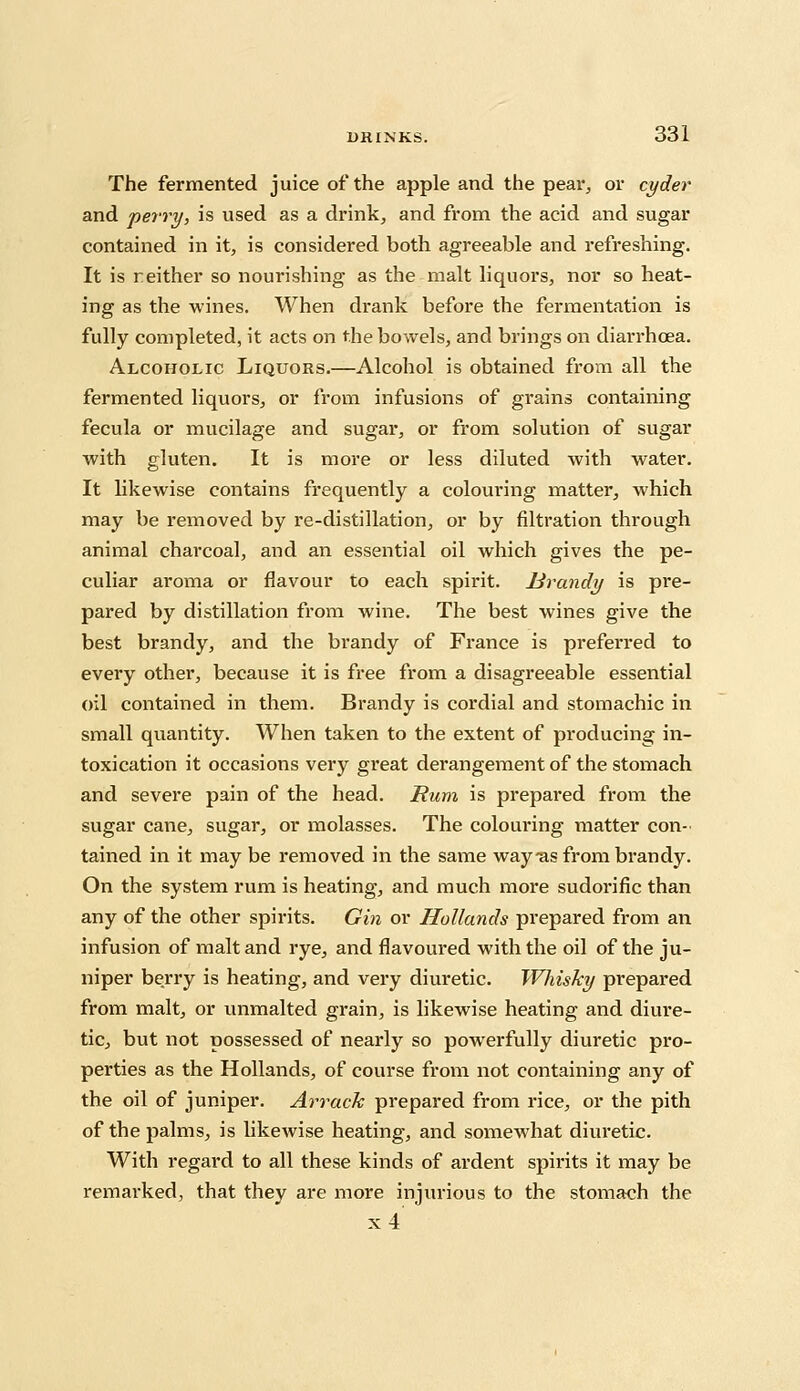 The fermented juice of the apple and the pear, or cyder and perry, is used as a drink, and from the acid and sugar contained in it, is considered both agreeable and refreshing. It is reither so nourishing as the malt liquors, nor so heat- ing as the wines. When drank before the fermentation is fully completed, it acts on the bowels, and brings on diarrhoea. Alcoholic Liquors.—Alcohol is obtained from all the fermented liquors, or from infusions of grains containing fecula or mucilage and sugar, or from solution of sugar with gluten. It is more or less diluted with water. It likewise contains frequently a colouring matter, which may be removed by re-distillation, or by filtration through animal charcoal, and an essential oil which gives the pe- culiar aroma or flavour to each spirit. Hrandy is pre- pared by distillation from wine. The best wines give the best brandy, and the brandy of France is preferred to every other, because it is free from a disagreeable essential oil contained in them. Brandy is cordial and stomachic in small quantity. When taken to the extent of producing in- toxication it occasions very gi'eat derangement of the stomach and severe pain of the head. Rum is prepared from the sugar cane, sugar, or molasses. The colouring matter con- tained in it may be removed in the same way *as from brandy. On the system rum is heating, and much more sudorific than any of the other spirits. Gin or Hollands prepared from an infusion of malt and rye, and flavoured with the oil of the ju- niper berry is heating, and very diuretic. Whisky prepared from malt, or unmalted grain, is likewise heating and diure- tic, but not possessed of nearly so powerfully diuretic pro- perties as the Hollands, of course from not containing any of the oil of juniper. Arrack prepared from rice, or the pith of the palms, is likewise heating, and somewhat diuretic. With regard to all these kinds of ardent spirits it may be remai'ked, that they are more injurious to the stomach the x4