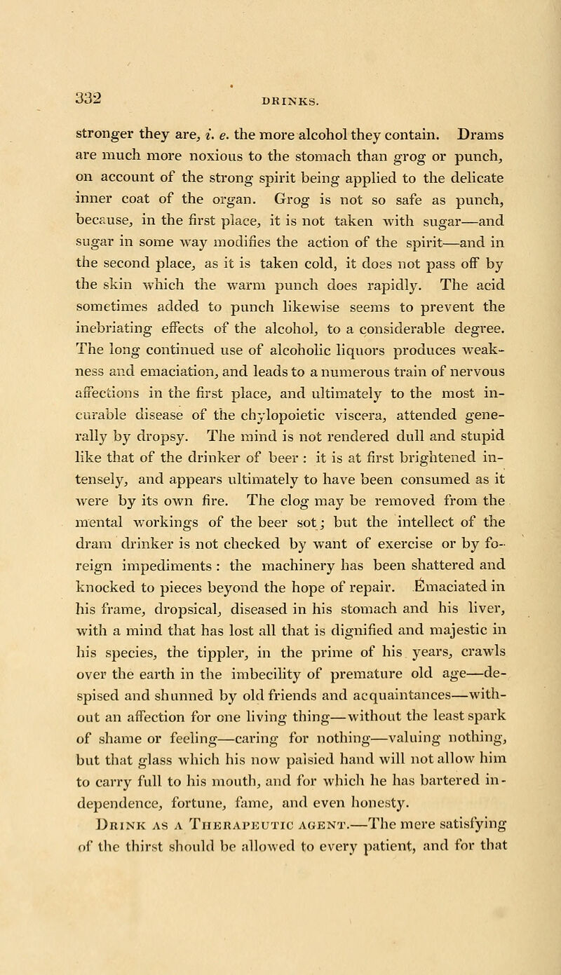 stronger they are, i. e. the more alcohol they contain. Drams are much more noxious to the stomach than grog or punch, on account of the strong spirit being applied to the delicate inner coat of the organ. Grog is not so safe as punch, because, in the first place, it is not taken with sugar—and sugar in some way modifies the action of the spirit—and in the second place, as it is taken cold, it doss not pass ofF by the skin which the warm punch does rapidly. The acid sometimes added to punch likewise seems to prevent the inebriating effects of the alcohol, to a considerable degree. The long continued use of alcoholic liquors produces weak- ness and emaciation, and leads to a numerous train of nervous affections in the first place, and ultimately to the most in- curable disease of the chylopoietic viscera, attended gene- rally by dropsy. The mind is not rendered dull and stupid like that of the drinker of beer : it is at first brightened in- tensely, and appears ultimately to have been consumed as it were by its own fire. The clog may be removed from the mental workings of the beer sot; but the intellect of the dram drinker is not checked by want of exercise or by fo- reign impediments : the machinery has been shattered and knocked to pieces beyond the hope of repair. Emaciated in his frame, dropsical, diseased in his stomach and his liver, with a mind that has lost all that is dignified and majestic in his species, the tippler, in the prime of his years, crawls over the earth in the imbecility of premature old age—de- spised and shunned by old friends and acquaintances—with- out an affection for one living thing—without the least spark of shame or feeling—caring for nothing—valuing nothing, but that glass which his now palsied hand will not allow him to carry full to his mouth, and for which he has bartered in- dependence, fortune, fame, and even honesty. Drink as a Therapeutic agent.—The mere satisfying of the thirst should be allowed to every patient, and for that