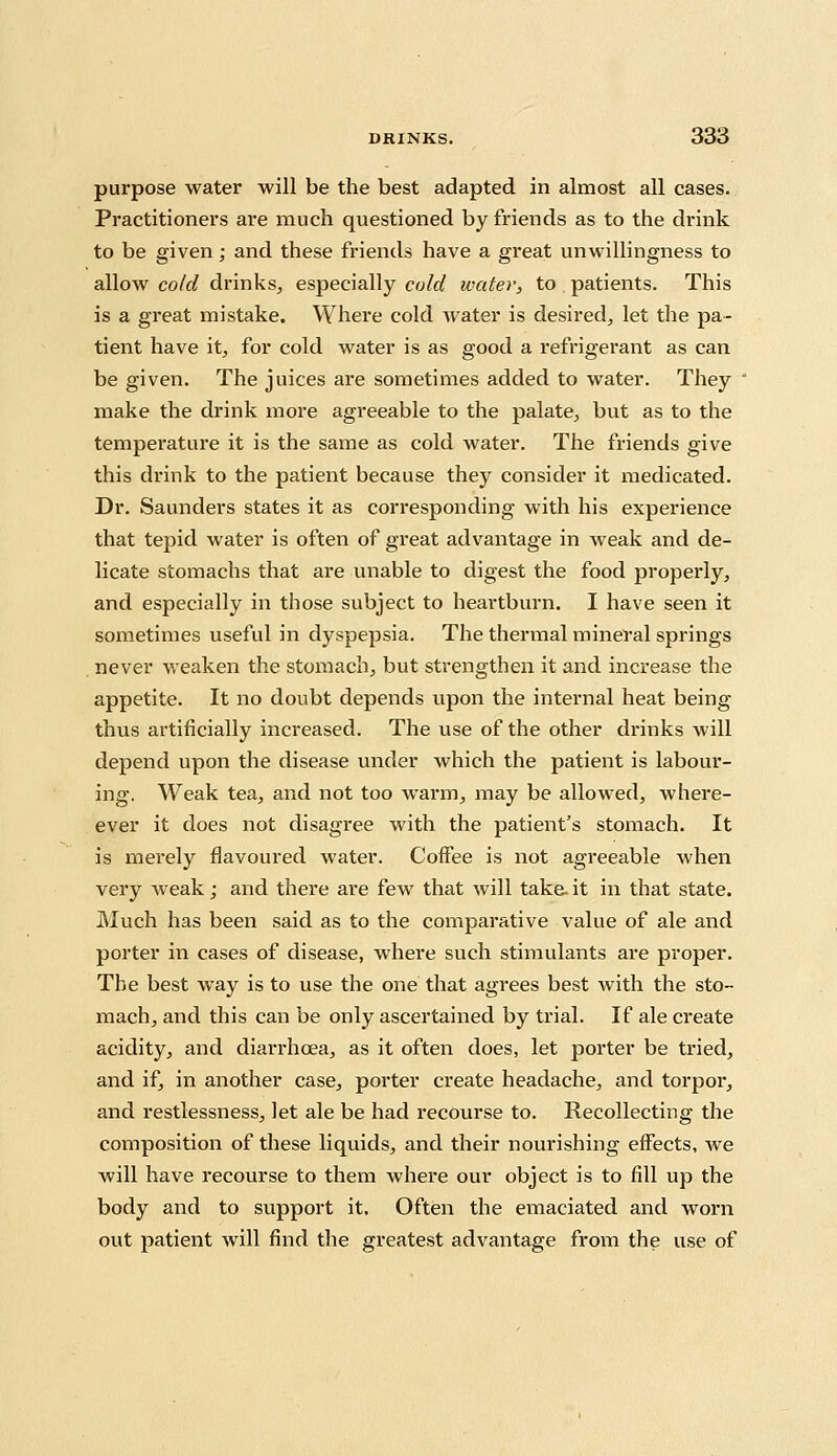 purpose water will be the best adapted in almost all cases. Practitioners are much questioned by friends as to the drink to be given; and these friends have a great unwillingness to allow cold drinks, especially cold water, to patients. This is a great mistake. Where cold water is desired, let the pa- tient have it, for cold water is as good a refrigerant as can be given. The juices are sometimes added to water. They make the drink more agreeable to the palate, but as to the temperature it is the same as cold water. The friends give this drink to the patient because they consider it medicated. Dr. Saunders states it as corresponding with his experience that tepid water is often of great advantage in weak and de- licate stomachs that are unable to digest the food properly, and especially in those subject to heartburn. I have seen it sometimes useful in dyspepsia. The thermal mineral springs never weaken the stomach, but strengthen it and increase the appetite. It no doubt depends upon the internal heat being thus artificially increased. The use of the other drinks will depend upon the disease under which the patient is labour- ing. Weak tea, and not too warm, may be allowed, where- ever it does not disagree with the patient's stomach. It is merely flavoured water. Coffee is not agreeable when very weak; and there are few that will take.it in that state. Much has been said as to the comparative value of ale and porter in cases of disease, where such stimulants are proper. The best way is to use the one that agrees best Avith the sto- mach, and this can be only ascertained by trial. If ale create acidity, and diarrhoea, as it often does, let porter be tried, and if, in another case, porter create headache, and torpor, and restlessness, let ale be had recourse to. Recollecting the composition of these liquids, and their nourishing effects, we will have recourse to them where our object is to fill up the body and to support it. Often the emaciated and worn out patient will find the greatest advantage from the use of