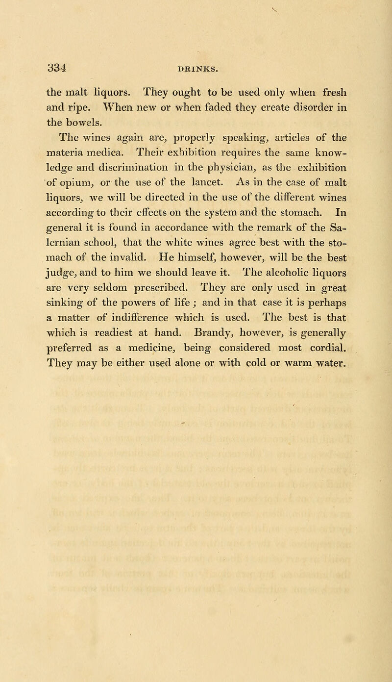 the malt liquors. They ought to be used only when fresh and ripe. When new or when faded they create disorder in the bowels. The wines again are, properly speaking, articles of the materia medica. Their exhibition requires the same know- ledge and discrimination in the physician, as the exhibition of opium, or the use of the lancet. As in the case of malt liquors, we will be directed in the use of the different wines according to their effects on the system and the stomach. In general it is found in accordance with the remark of the Sa- lernian school, that the white wines agree best with the sto- mach of the invalid. He himself, however, will be the best judge, and to him we should leave it. The alcoholic liquors are very seldom prescribed. They are only used in great sinking of the powers of life ; and in that case it is perhaps a matter of indifference which is used. The best is that which is readiest at hand. Brandy, however, is generally preferred as a medicine, being considered most cordial. They may be either used alone or with cold or warm water.