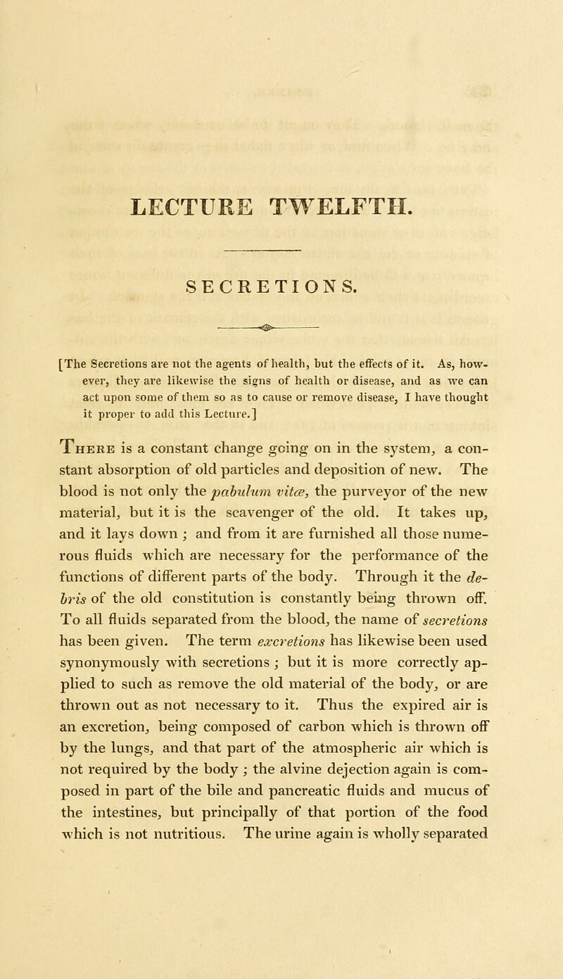 LECTURE TWELFTH. SECRETIONS. [The Secretions are not the agents of health, hut the effects of it. As, how- ever, they are likewise the signs of health or disease, and as we can act upon some of them so as to cause or remove disease, I have thought it proper to add this Lecture.] There is a constant change going on in the system, a con- stant absorption of old particles and deposition of new. The blood is not only the pabulum vitce, the purveyor of the new material, but it is the scavenger of the old. It takes up, and it lays down ; and from it are furnished all those nume- rous fluids which are necessary for the performance of the functions of different parts of the body. Through it the de- bris of the old constitution is constantly being thrown off. To all fluids separated from the blood, the name of secretions has been given. The term excretions has likewise been used synonymously with secretions ; but it is more correctly ap- plied to such as remove the old material of the body, or are thrown out as not necessary to it. Thus the expired air is an excretion, being composed of carbon which is thrown off by the lungs, and that part of the atmospheric air which is not required by the body ; the alvine dejection again is com- posed in part of the bile and pancreatic fluids and mucus of the intestines, but principally of that portion of the food which is not nutritious. The urine again is wholly separated