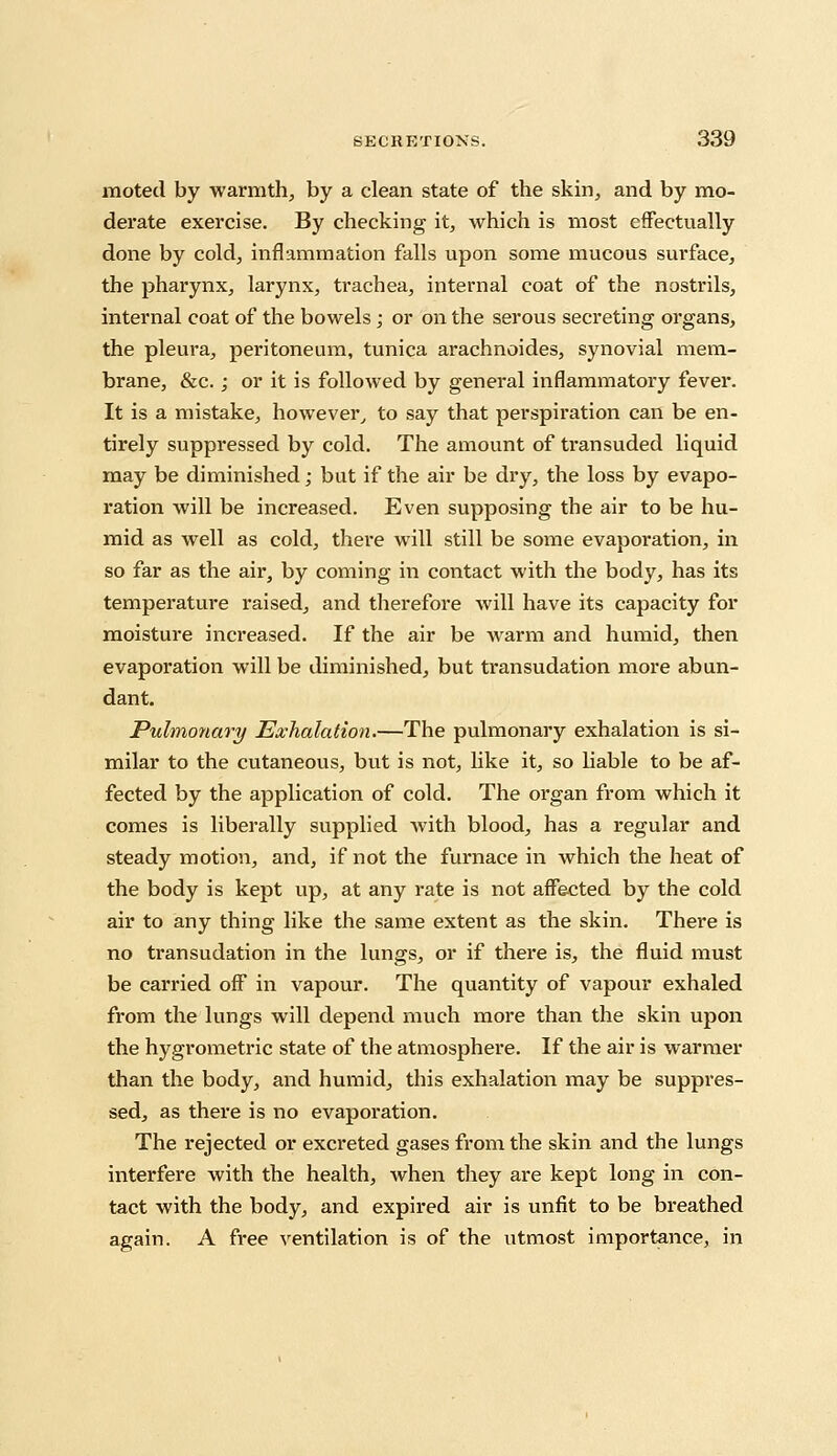 moted by warmth, by a clean state of the skin, and by mo- derate exercise. By checking it, which is most effectually done by cold, inflammation falls upon some mucous surface, the pharynx, larynx, trachea, internal coat of the nostrils, internal coat of the bowels ; or on the serous secreting organs, the pleura, peritoneum, tunica arachnoides, synovial mem- brane, &c. ; or it is followed by general inflammatory fever. It is a mistake, however, to say that perspiration can be en- tirely suppressed by cold. The amount of transuded liquid may be diminished; but if the air be dry, the loss by evapo- ration will be increased. Even supposing the air to be hu- mid as well as cold, there will still be some evaporation, in so far as the air, by coming in contact with the body, has its temperature raised, and therefore will have its capacity for moisture increased. If the air be warm and humid, then evaporation will be diminished, but transudation more abun- dant. Pulmonary Exhalation.—The pulmonary exhalation is si- milar to the cutaneous, but is not, like it, so liable to be af- fected by the application of cold. The organ from which it comes is liberally supplied with blood, has a regular and steady motion, and, if not the furnace in which the heat of the body is kept up, at any rate is not affected by the cold air to any thing like the same extent as the skin. There is no transudation in the lungs, or if there is, the fluid must be carried off in vapour. The quantity of vapour exhaled from the lungs will depend much more than the skin upon the hygrometric state of the atmosphere. If the air is warmer than the body, and humid, this exhalation may be suppres- sed, as there is no evaporation. The rejected or excreted gases from the skin and the lungs interfere with the health, when they are kept long in con- tact with the body, and expired air is unfit to be breathed again. A free ventilation is of the utmost importance, in