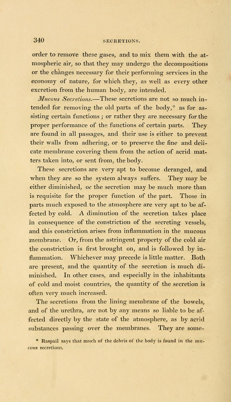 order to remove these gases, and to mix them with the at- mospheric air, so that they may undergo the decompositions or the changes necessary for their performing services in the economy of nature, for which they, as well as every other excretion from the human body, are intended. Mucous Secretions.—These secretions are not so much in- tended for removing the old parts of the body/ as for as- sisting certain functions ; or rather they are necessary for the proper performance of the functions of certain parts. They are found in all passages, and their use is either to prevent their walls from adhering, or to preserve the fine and deli- cate membrane covering them from the action of acrid mat- ters taken into, or sent from, the body. These secretions are very apt to become deranged, and when they are so the system always suffers. They may be either diminished, or the secretion may be much more than is requisite for the proper function of the part. Those in parts much exposed to the atmosphere are very apt to be af- fected by cold. A diminution of the secretion takes place in consequence of the constriction of the secreting vessels, and this constriction arises from inflammation in the mucous membrane. Or, from the astringent property of the cold air the constriction is first brought on, and is followed by in- flammation. Whichever may precede is little matter. Both are present, and the quantity of the secretion is much di- minished. In other cases, and especially in the inhabitants of cold and moist countries, the quantity of the secretion is often very much increased. The secretions from the lining membrane of the bowels, and of the urethra, are not by any means so liable to be af- fected directly by the state of the atmosphere, as by acrid substances passing over the membranes. They are some- * Raspail says that much of the debris of the body is found in the mu- cous secretions.