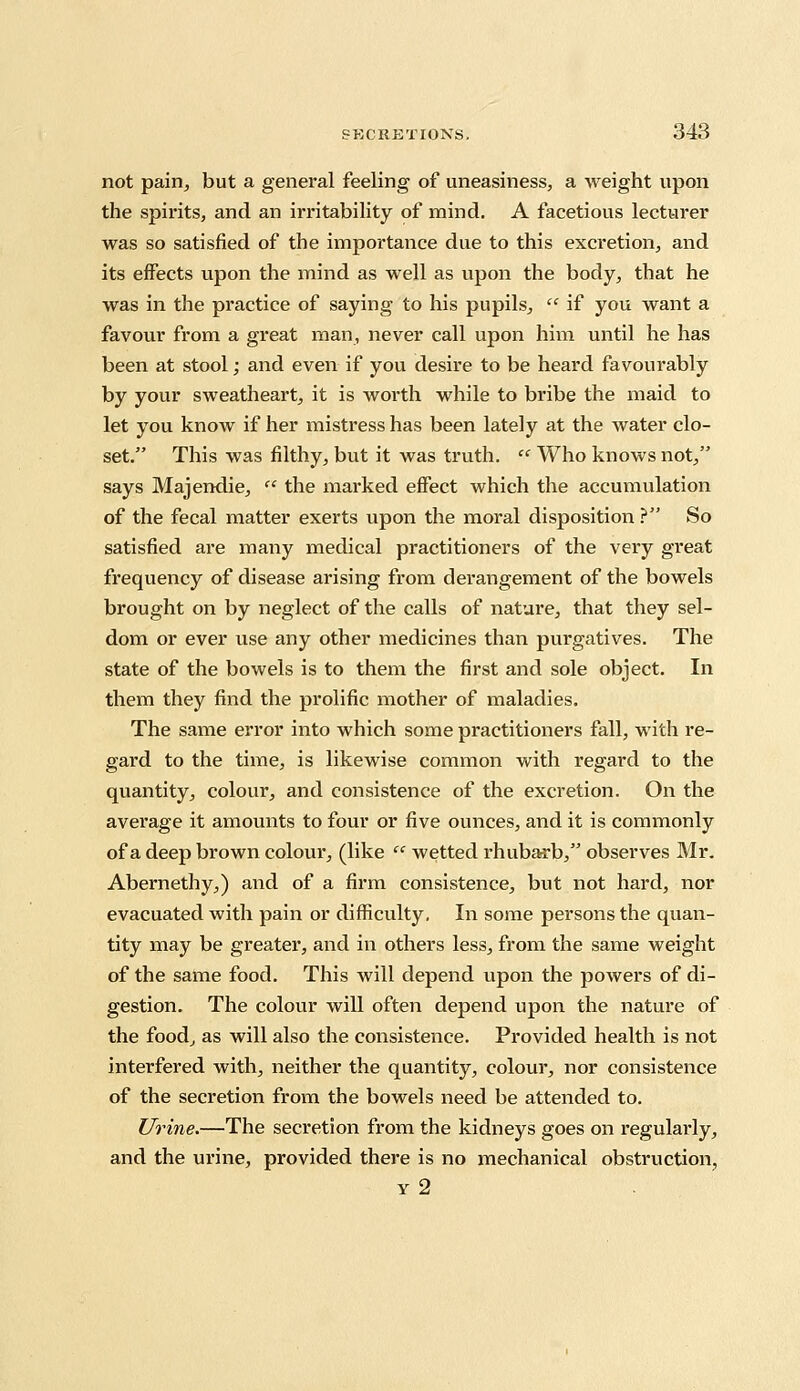 not pain, but a general feeling of uneasiness, a weight upon the spirits, and an irritability of mind. A facetious lecturer was so satisfied of the importance due to this excretion, and its effects upon the mind as well as upon the body, that he was in the practice of saying to his pupils,  if you want a favour from a great man, never call upon him until he has been at stool; and even if you desire to be heard favourably by your sweatheart, it is worth while to bribe the maid to let you know if her mistress has been lately at the water clo- set. This was filthy, but it was truth.  Who knows not, says Majendie,  the marked effect which the accumulation of the fecal matter exerts upon the moral disposition ? So satisfied are many medical practitioners of the very great frequency of disease arising from derangement of the bowels brought on by neglect of the calls of nature, that they sel- dom or ever use any other medicines than purgatives. The state of the bowels is to them the first and sole object. In them they find the prolific mother of maladies. The same error into which some practitioners fall, with re- gard to the time, is likewise common with regard to the quantity, colour, and consistence of the excretion. On the average it amounts to four or five ounces, and it is commonly of a deep brown colour, (like  wetted rhubarb, observes Mr. Abernethy,) and of a firm consistence, but not hard, nor evacuated with pain or difficulty, In some persons the quan- tity may be greater, and in others less, from the same weight of the same food. This will depend upon the powers of di- gestion. The colour will often depend upon the nature of the food, as will also the consistence. Provided health is not interfered with, neither the quantity, colour, nor consistence of the secretion from the bowels need be attended to. Urine.—The secretion from the kidneys goes on regularly, and the urine, provided there is no mechanical obstruction, y 2