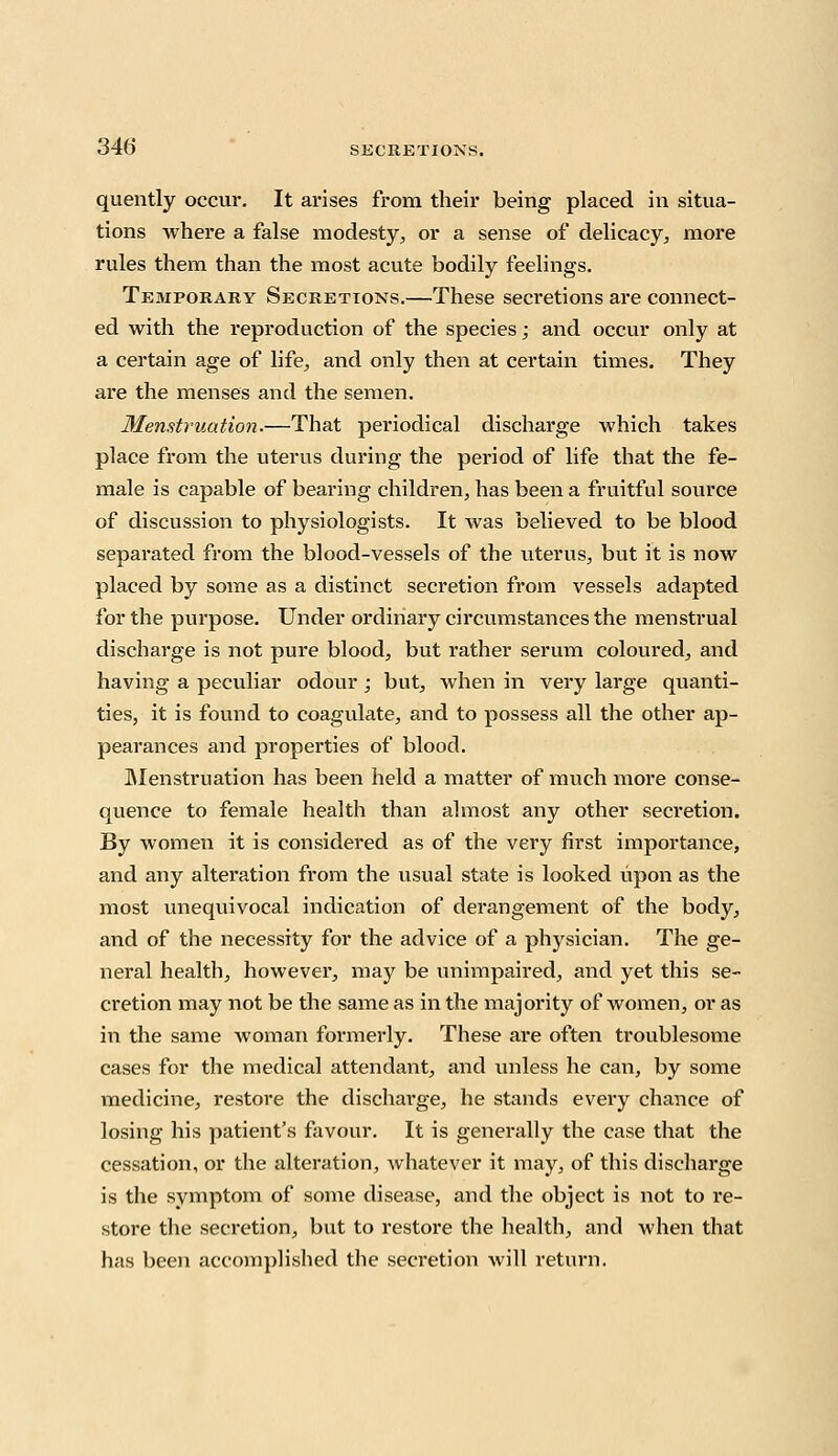 quently occur. It arises from their being placed in situa- tions where a false modesty, or a sense of delicacy, more rules them than the most acute bodily feelings. Temporary Secretions.—These secretions are connect- ed with the reproduction of the species; and occur only at a certain age of life, and only then at certain times. They are the menses and the semen. Menstruation.—That periodical discharge which takes place from the uterus during the period of life that the fe- male is capable of bearing children, has been a fruitful source of discussion to physiologists. It was believed to be blood separated from the blood-vessels of the uterus, but it is now placed by some as a distinct secretion from vessels adapted for the purpose. Under ordinary circumstances the menstrual discharge is not pure blood, but rather serum coloured, and having a peculiar odour ; but, when in very large quanti- ties, it is found to coagulate, and to possess all the other ap- pearances and properties of blood. Menstruation has been held a matter of much more conse- quence to female health than almost any other secretion. By women it is considered as of the very first importance, and any alteration from the usual state is looked upon as the most unequivocal indication of derangement of the body, and of the necessity for the advice of a physician. The ge- neral health, however, may be unimpaired, and yet this se- cretion may not be the same as in the majority of women, or as in the same woman formerly. These are often troublesome cases for the medical attendant, and unless he can, by some medicine, restore the discharge, he stands every chance of losing his patient's favour. It is generally the case that the cessation, or the alteration, whatever it may, of this discharge is the symptom of some disease, and the object is not to re- store the secretion, but to restore the health, and when that has been accomplished the secretion will return.