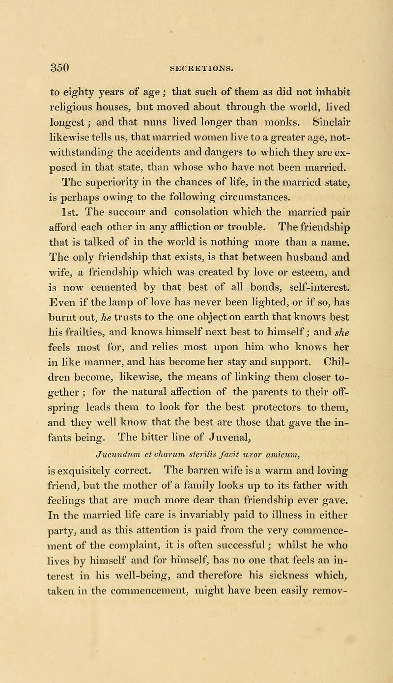 to eighty years of age; that such of them as did not inhabit religious houses, but moved about through the world, lived longest; and that nuns lived longer than monks. Sinclair likewise tells us, that married women live to a greater age, not- withstanding the accidents and dangers to which they are ex- posed in that state, than whose who have not been married. The superiority in the chances of life, in the married state, is perhaps owing to the following circumstances. 1st. The succour and consolation which the married pair afford each other in any affliction or trouble. The friendship that is talked of in the world is nothing more than a name. The only friendship that exists, is that between husband and wife, a friendship which was created by love or esteem, and is now cemented by that best of all bonds, self-interest. Even if the lamp of love has never been lighted, or if so, has burnt out^ he trusts to the one object on earth that knows best his frailties, and knows himself next best to himself; and she feels most for, and relies most upon him who knows her in like manner, and has become her stay and support. Chil- dren become, likewise, the means of linking them closer to- gether ; for the natural affection of the parents to their off- spring leads them to look for the best protectors to them, and they well know that the best are those that gave the in- fants being. The bitter line of Juvenal, Jucundum et charum sterilis facit uxor amicum, is exquisitely correct. The barren wife is a warm and loving friend, but the mother of a family looks up to its father with feelings that are much more dear than friendship ever gave. In the married life care is invariably paid to illness in either party, and as this attention is paid from the very commence- ment of the complaint, it is often successful; whilst he who lives by himself and for himself, has no one that feels an in- terest in his well-being, and therefore his sickness which, taken in the commencement, might have been easily remov-