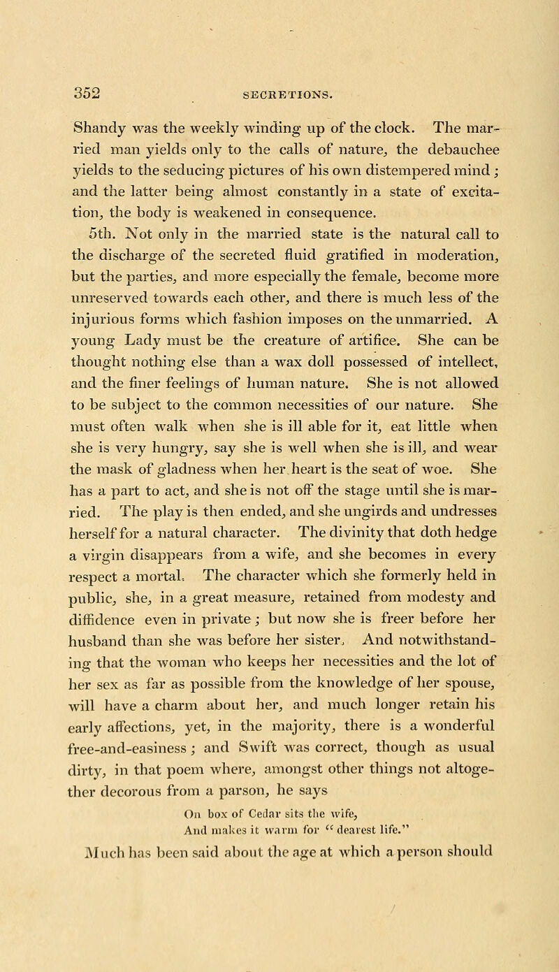 Shandy was the weekly winding up of the clock. The mar- ried man yields only to the calls of nature, the debauchee yields to the seducing pictures of his own distempered mind ; and the latter being almost constantly in a state of excita- tion, the body is weakened in consequence. 5th. Not only in the married state is the natural call to the discharge of the secreted fluid gratified in moderation, but the parties, and more especially the female, become more unreserved towards each other, and there is much less of the injurious forms which fashion imposes on the unmarried. A young Lady must be the creature of artifice. She can be thought nothing else than a wax doll possessed of intellect, and the finer feelings of human nature. She is not allowed to be subject to the common necessities of our nature. She must often walk when she is ill able for it, eat little when she is very hungry, say she is well when she is ill, and wear the mask of gladness when her heart is the seat of woe. She has a part to act, and she is not off the stage until she is mar- ried. The play is then ended, and she ungirds and undresses herself for a natural character. The divinity that doth hedge a virgin disappears from a wife, and she becomes in every respect a mortal. The character which she formerly held in public, she, in a great measure, retained from modesty and diffidence even in private; but now she is freer before her husband than she was before her sister, And notwithstand- ing that the woman who keeps her necessities and the lot of her sex as far as possible from the knowledge of her spouse, will have a charm about her, and much longer retain his early affections, yet, in the majority, there is a wonderful free-and-easiness; and Swift was correct, though as usual dirty, in that poem where, amongst other things not altoge- ther decorous from a parson, he says Oa box of Cedar sits the wife, And makes it warm for (< dearest life. Much has been said about the age at which a person should