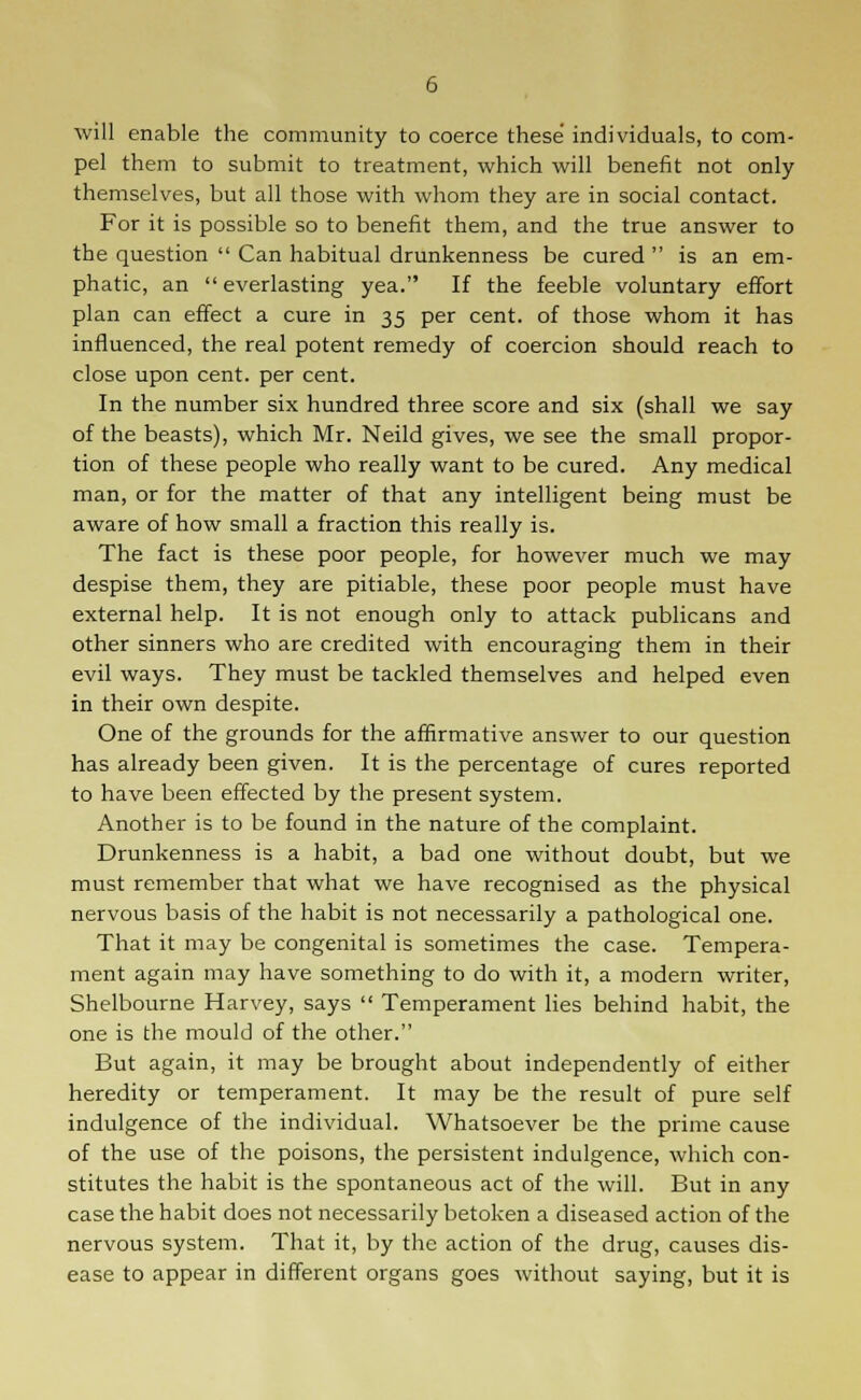 will enable the community to coerce these individuals, to com- pel them to submit to treatment, which will benefit not only themselves, but all those with whom they are in social contact. For it is possible so to benefit them, and the true answer to the question  Can habitual drunkenness be cured  is an em- phatic, an  everlasting yea. If the feeble voluntary effort plan can effect a cure in 35 per cent, of those whom it has influenced, the real potent remedy of coercion should reach to close upon cent, per cent. In the number six hundred three score and six (shall we say of the beasts), which Mr. Neild gives, we see the small propor- tion of these people who really want to be cured. Any medical man, or for the matter of that any intelligent being must be aware of how small a fraction this really is. The fact is these poor people, for however much we may despise them, they are pitiable, these poor people must have external help. It is not enough only to attack publicans and other sinners who are credited with encouraging them in their evil ways. They must be tackled themselves and helped even in their own despite. One of the grounds for the affirmative answer to our question has already been given. It is the percentage of cures reported to have been effected by the present system. Another is to be found in the nature of the complaint. Drunkenness is a habit, a bad one without doubt, but we must remember that what we have recognised as the physical nervous basis of the habit is not necessarily a pathological one. That it may be congenital is sometimes the case. Tempera- ment again may have something to do with it, a modern writer, Shelbourne Harvey, says  Temperament lies behind habit, the one is the mould of the other. But again, it may be brought about independently of either heredity or temperament. It may be the result of pure self indulgence of the individual. Whatsoever be the prime cause of the use of the poisons, the persistent indulgence, which con- stitutes the habit is the spontaneous act of the will. But in any case the habit does not necessarily betoken a diseased action of the nervous system. That it, by the action of the drug, causes dis- ease to appear in different organs goes without saying, but it is