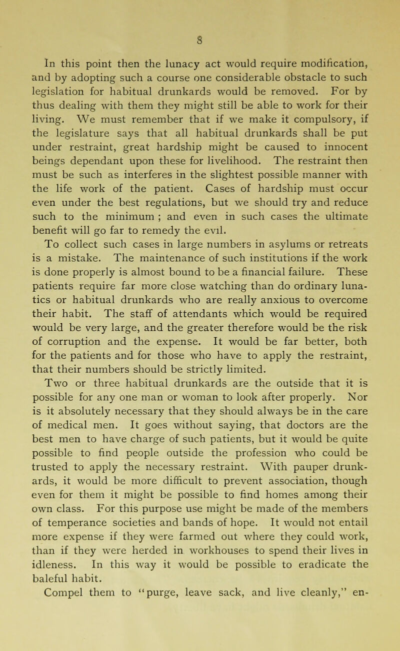 s In this point then the lunacy act would require modification, and by adopting such a course one considerable obstacle to such legislation for habitual drunkards would be removed. For by thus dealing with them they might still be able to work for their living. We must remember that if we make it compulsory, if the legislature says that all habitual drunkards shall be put under restraint, great hardship might be caused to innocent beings dependant upon these for livelihood. The restraint then must be such as interferes in the slightest possible manner with the life work of the patient. Cases of hardship must occur even under the best regulations, but we should try and reduce such to the minimum ; and even in such cases the ultimate benefit will go far to remedy the evil. To collect such cases in large numbers in asylums or retreats is a mistake. The maintenance of such institutions if the work is done properly is almost bound to be a financial failure. These patients require far more close watching than do ordinary luna- tics or habitual drunkards who are really anxious to overcome their habit. The staff of attendants which would be required would be very large, and the greater therefore would be the risk of corruption and the expense. It would be far better, both for the patients and for those who have to apply the restraint, that their numbers should be strictly limited. Two or three habitual drunkards are the outside that it is possible for any one man or woman to look after properly. Nor is it absolutely necessary that they should always be in the care of medical men. It goes without saying, that doctors are the best men to have charge of such patients, but it would be quite possible to find people outside the profession who could be trusted to apply the necessary restraint. With pauper drunk- ards, it would be more difficult to prevent association, though even for them it might be possible to find homes among their own class. For this purpose use might be made of the members of temperance societies and bands of hope. It would not entail more expense if they were farmed out where they could work, than if they were herded in workhouses to spend their lives in idleness. In this way it would be possible to eradicate the baleful habit. Compel them to purge, leave sack, and live cleanly, en-