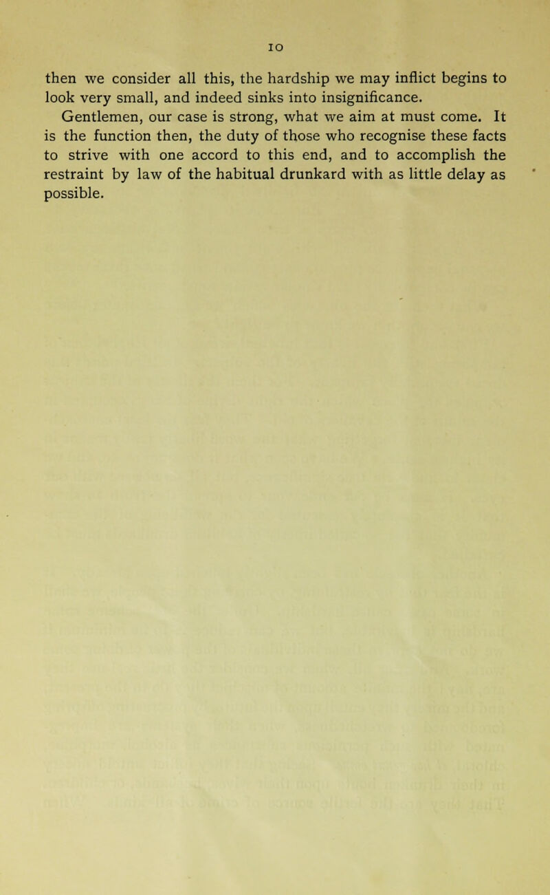 IO then we consider all this, the hardship we may inflict begins to look very small, and indeed sinks into insignificance. Gentlemen, our case is strong, what we aim at must come. It is the function then, the duty of those who recognise these facts to strive with one accord to this end, and to accomplish the restraint by law of the habitual drunkard with as little delay as possible.