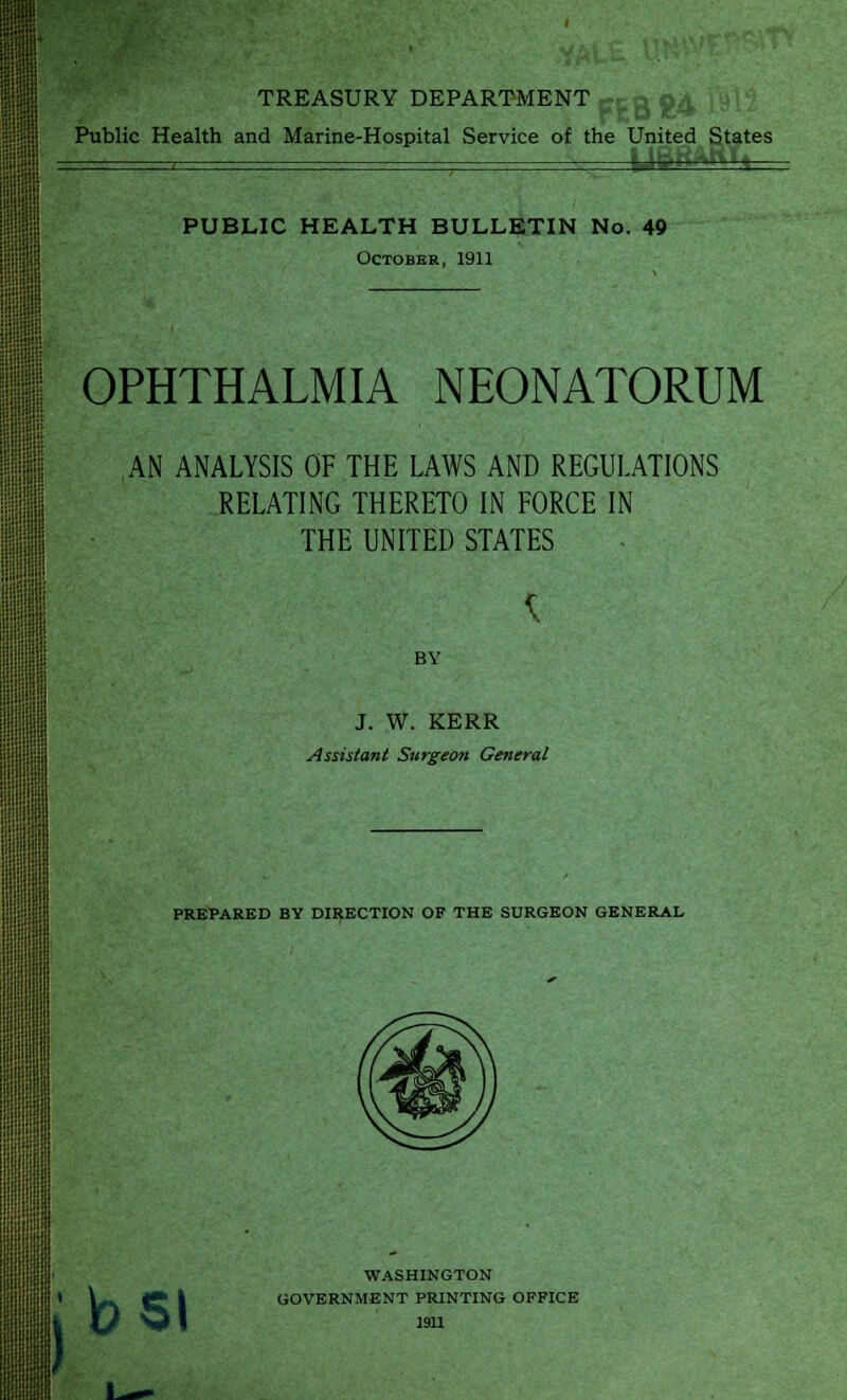 I TREASURY DEPARTMENT Public Health and Marine-Hospital Service of the United States PUBLIC HEALTH BULLETIN No. 49 October, 1911 .:■■■ ■:: III !!;«i;i::ii OPHTHALMIA NEONATORUM AN ANALYSIS OF THE LAWS AND REGULATIONS RELATING THERETO IN FORCE IN THE UNITED STATES BY J. W. KERR Assistant Surgeon General PREPARED BY DIRECTION OF THE SURGEON GENERAL Kb si WASHINGTON GOVERNMENT PRINTING OFFICE 1911