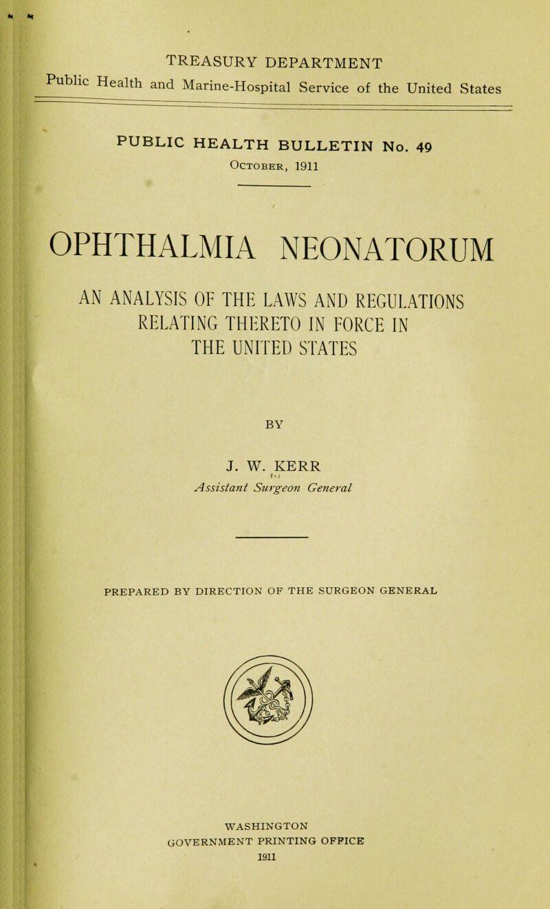 TREASURY DEPARTMENT Public Health and Marine-Hospital Service of the United States PUBLIC HEALTH BULLETIN No. 49 October, 1911 OPHTHALMIA NEONATORUM AN ANALYSIS OF THE LAWS AND REGULATIONS RELATING THERETO IN FORCE IN THE UNITED STATES BY J. W. KERR in Assistant Surgeon General PREPARED BY DIRECTION OF THE SURGEON GENERAL WASHINGTON GOVERNMENT PRINTING OFFICE 1911