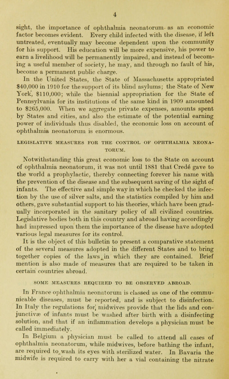 sight, the importance of ophthalmia neonatorum- as an economic factor becomes evident. Every child infected with the disease, if left untreated, eventually may become dependent upon the community for his support. His education will be more expensive, his power to earn a livelihood will be permanently impaired, and instead of becom- ing a useful member of society, he may, and through no fault of his, become a permanent public charge. In the United States, the State of Massachusetts appropriated $40,000 in 1910 for the support of its blind asylums; the State of New York', $110,000; while the biennial appropriation for the State of Pennsylvania for its institutions of the same kind in 1909 amounted to $265,000. When we aggregate private expenses, amounts spent by States and cities, and also the estimate of the potential earning power of individuals thus disabled, the economic loss on account of ophthalmia neonatorum is enormous. LEGISLATIVE MEASURES FOR THE CONTROL OF OPHTHALMIA NEONA- TORUM. Notwithstanding this great economic loss to the State on account of ophthalmia neonatorum, it was not until 1881 that Crede gave to the world a prophylactic, thereby connecting forever his name with the prevention of the disease and the subsequent saving of the sight of infants. The effective and simple way in which he checked the infec- tion by the use of silver salts, and the statistics compiled by him and others, gave substantial support to his theories, which have been grad- ually incorporated in the sanitary policy of all civilized countries. Legislative bodies both in this country and abroad having accordingly had impressed upon them the importance of the disease have adopted various legal measures for its control. It is the object of this bulletin to present a comparative statement of the several measures adopted in the different States and to bring together copies of the laws^in which they are contained. Brief mention is also made of measures that are required to be taken in certain countries abroad. SOME MEASURES REQUIRED TO BE OBSERVED ABROAD. In France ophthalmia neonatorum is classed as one of the commu- nicable diseases, must be reported, and is subject to disinfection. In Italy the regulations for] midwives provide that the lids and con- junctivae of infants must be washed after birth with a disinfecting solution, and that if an inflammation develops a physician must be called immediately. In Belgium a physician must be called to attend all cases of ophthalmia neonatorum, whde midwives, before bathing the infant, are required to,wash its eyes with sterilized water. In Bavaria the midwife is required to carry with her a vial containing the nitrate