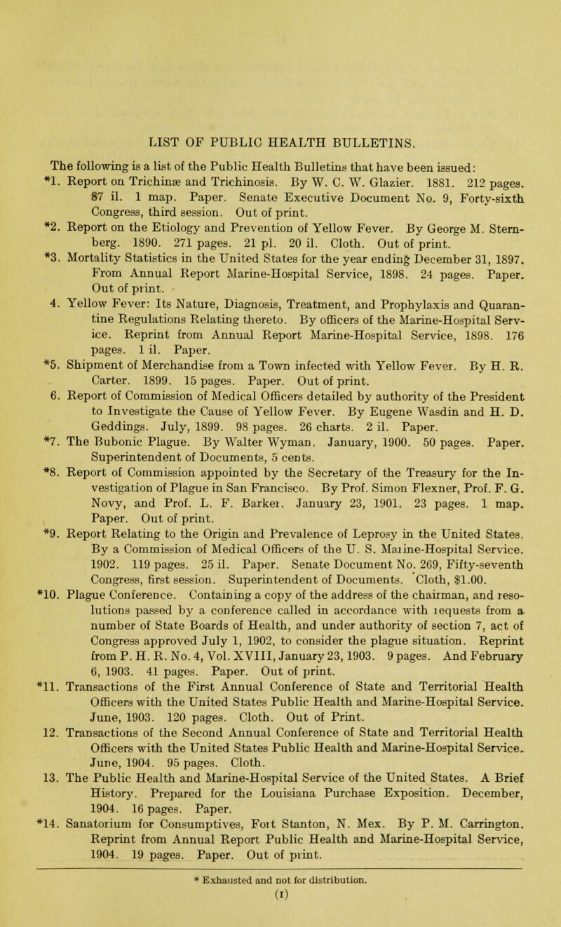 LIST OF PUBLIC HEALTH BULLETINS. The following is a list of the Public Health Bulletins that have been issued: *1. Report on Trichinae and Trichinosis. By W. C. W. Glazier. 1881. 212 pages. 87 il. 1 map. Paper. Senate Executive Document No. 9, Forty-sixth Congress, third session. Out of print. *2. Report on the Etiology and Prevention of Yellow Fever. By George M. Stern- berg. 1890. 271 pages. 21 pi. 20 il. Cloth. Out of print. *3. Mortality Statistics in the United States for the year ending December 31, 1897. From Annual Report Marine-Hospital Service, 1898. 24 pages. Paper. Out of print. 4. Yellow Fever: Its Nature, Diagnosis, Treatment, and Prophylaxis and Quaran- tine Regulations Relating thereto. By officers of the Marine-Hospital Serv- ice. Reprint from Annual Report Marine-Hospital Service, 1898. 176 pages. 1 il. Paper. *5. Shipment of Merchandise from a Town infected with Yellow Fever. By H. R. Carter. 1899. 15 pages. Paper. Out of print. 6. Report of Commission of Medical Officers detailed by authority of the President to Investigate the Cause of Yellow Fever. By Eugene Wasdin and H. D. Geddings. July, 1899. 98 pages. 26 charts. 2 il. Paper. *7. The Bubonic Plague. By Walter Wyman. January, 1900. 50 pages. Paper. Superintendent of Documents, 5 cents. *8. Report of Commission appointed by the Secretary of the Treasury for the In- vestigation of Plague in San Francisco. By Prof. Simon Flexner, Prof. F. G. Novy, and Prof. L. F. Barkei. January 23, 1901. 23 pages. 1 map. Paper. Out of print. *9. Report Relating to the Origin and Prevalence of Leprosy in the United States. By a Commission of Medical Officers of the U. S. Maiine-Hospital Service. 1902. 119 pages. 25 il. Paper. Senate Document No. 269, Fifty-seventh Congress, first session. Superintendent of Documents. Cloth, $1.00. *10. Plague Conference. Containing a copy of the address of the chairman, and reso- lutions passed by a conference called in accordance with lequests from a number of State Boards of Health, and under authority of section 7, act of Congress approved July 1, 1902, to consider the plague situation. Reprint from P. H. R. No. 4, Vol. XVIII, January 23,1903. 9 pages. And February 6, 1903. 41 pages. Paper. Out of print. *11. Transactions of the First Annual Conference of State and Territorial Health Officers with the United States Public Health and Marine-Hospital Service. June, 1903. 120 pages. Cloth. Out of Print. 12. Transactions of the Second Annual Conference of State and Territorial Health Officers with the United States Public Health and Marine-Hospital Service. Jure, 1904. 95 pages. Cloth. 13. The Public Health and Marine-Hospital Service of the United States. A Brief History. Prepared for the Louisiana Purchase Exposition. December, 1904. 16 pages. Paper. *14. Sanatorium for Consumptives, Foit Stanton, N. Mex. By P. M. Carrington. Reprint from Annual Report Public Health and Marine-Hospital Service, 1904. 19 pages. Paper. Out of print. * Exhausted and not for distribution.