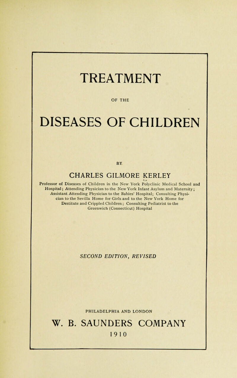 TREATMENT OF THE DISEASES OF CHILDREN BY CHARLES GILMORE KERLEY Professor of Diseases of Children in the New York Polyclinic Medical School and Hospital; Attending Physician to the New York Infant Asylum and Maternity; Assistant Attending Physician to the Babies' Hospital; Consulting Physi- cian to the Sevilla Home for Girls and to the New York Home for Destitute and Crippled Children; Consulting Pediatrist to the Greenwich (Connecticut) Hospital SECOND EDIT/ON, REVISED PHILADELPHIA AND LONDON W. B. SAUNDERS COMPANY 1910