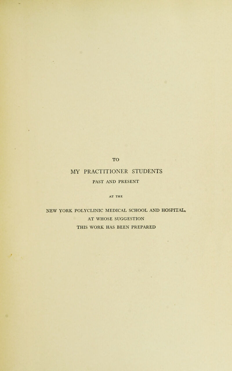 TO MY PRACTITIONER STUDENTS PAST AND PRESENT NEW YORK POLYCLINIC MEDICAL SCHOOL AND HOSPITAL, AT WHOSE SUGGESTION THIS WORK HAS BEEN PREPARED