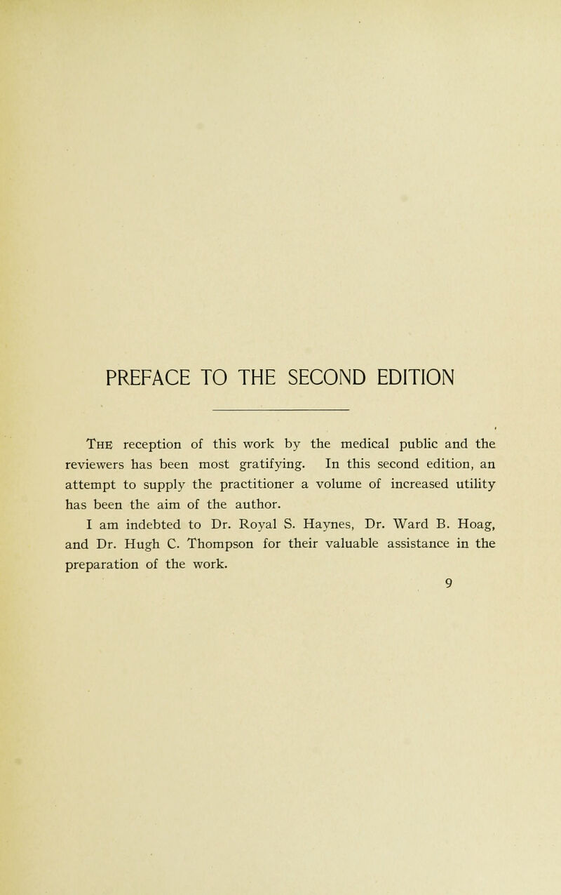 PREFACE TO THE SECOND EDITION The reception of this work by the medical public and the reviewers has been most gratifying. In this second edition, an attempt to supply the practitioner a volume of increased utility has been the aim of the author. I am indebted to Dr. Royal S. Haynes, Dr. Ward B. Hoag, and Dr. Hugh C. Thompson for their valuable assistance in the preparation of the work.