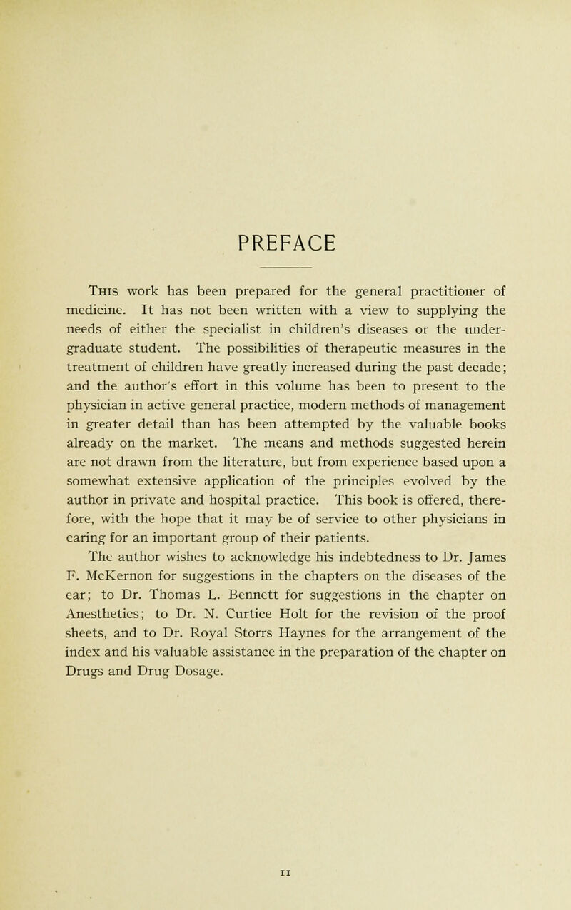 PREFACE This work has been prepared for the general practitioner of medicine. It has not been written with a view to supplying the needs of either the specialist in children's diseases or the under- graduate student. The possibilities of therapeutic measures in the treatment of children have greatly increased during the past decade; and the author's effort in this volume has been to present to the physician in active general practice, modern methods of management in greater detail than has been attempted by the valuable books already on the market. The means and methods suggested herein are not drawn from the literature, but from experience based upon a somewhat extensive application of the principles evolved by the author in private and hospital practice. This book is offered, there- fore, with the hope that it may be of service to other physicians in caring for an important group of their patients. The author wishes to acknowledge his indebtedness to Dr. James F. McKernon for suggestions in the chapters on the diseases of the ear; to Dr. Thomas L. Bennett for suggestions in the chapter on Anesthetics; to Dr. N. Curtice Holt for the revision of the proof sheets, and to Dr. Royal Storrs Haynes for the arrangement of the index and his valuable assistance in the preparation of the chapter on Drugs and Drug Dosage.