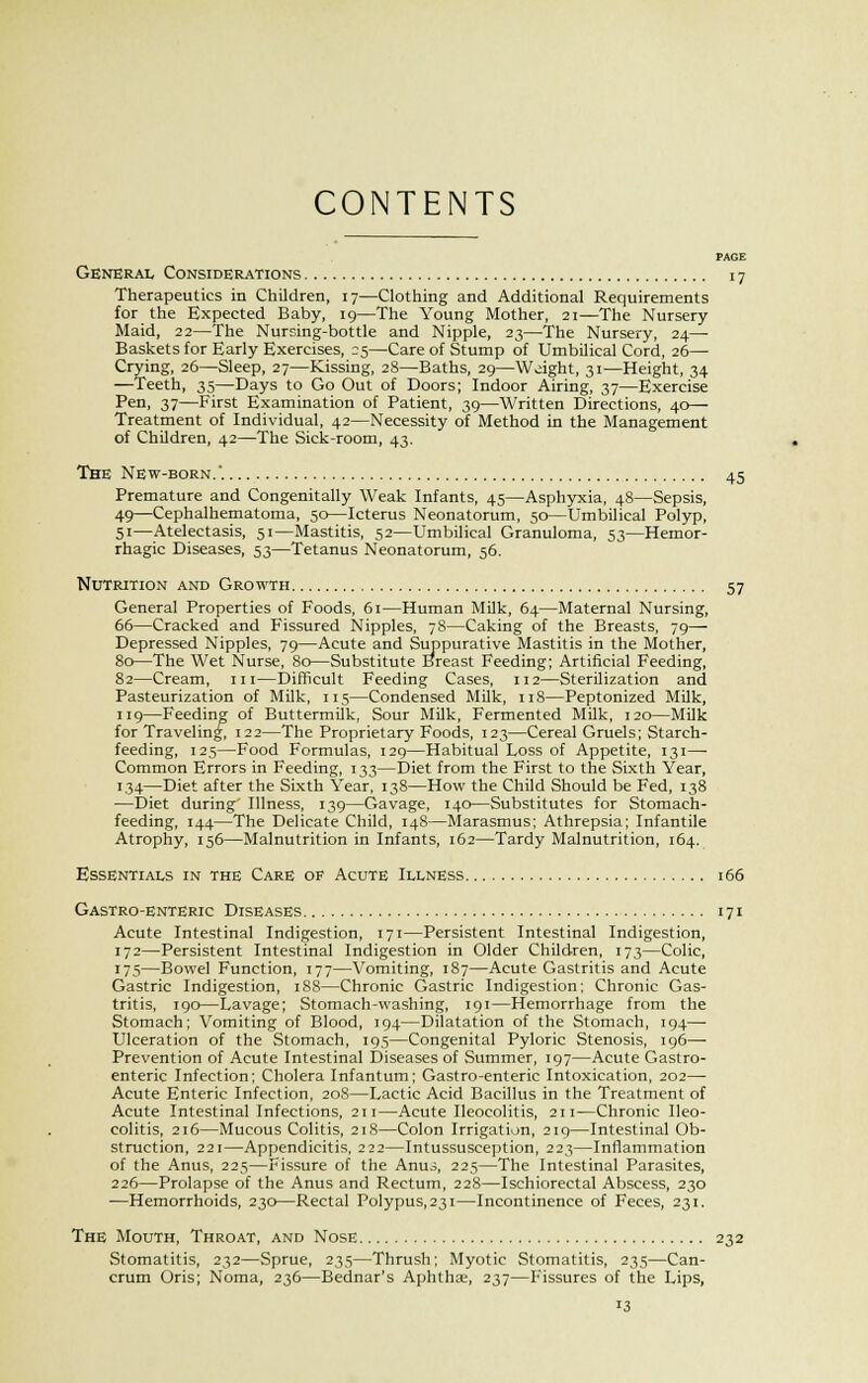 CONTENTS PAGE General Considerations 17 Therapeutics in Children, 17—Clothing and Additional Requirements for the Expected Baby, 19—The Young Mother, 21—The Nursery Maid, 22—The Nursing-bottle and Nipple, 23—The Nursery, 24— Baskets for Early Exercises, 25—Care of Stump of Umbilical Cord, 26— Crying, 26—Sleep, 27—Kissing, 28—Baths, 29—Weight, 31—Height, 34 —Teeth, 35—Days to Go Out of Doors; Indoor Airing, 37—Exercise Pen, 37—First Examination of Patient, 39—Written Directions, 40— Treatment of Individual, 42—Necessity of Method in the Management of Children, 42—The Sick-room, 43. The New-born.. 45 Premature and Congenitally Weak Infants, 45—Asphyxia, 48—Sepsis, 49—Cephalhematoma, 50—Icterus Neonatorum, 50—Umbilical Polyp, 51—Atelectasis, 51—Mastitis, 52—Umbilical Granuloma, 53—Hemor- rhagic Diseases, 53—Tetanus Neonatorum, 56. Nutrition and Growth 57 General Properties of Foods, 61—Human Milk, 64—Maternal Nursing, 66—Cracked and Fissured Nipples, 78—Caking of the Breasts, 79— Depressed Nipples, 79—Acute and Suppurative Mastitis in the Mother, 80—The Wet Nurse, 80—Substitute Breast Feeding; Artificial Feeding, 82—Cream, in—Difficult Feeding Cases, 112—Sterilization and Pasteurization of Milk, 115—Condensed Milk, 118—Peptonized Milk, 119—Feeding of Buttermilk, Sour Milk, Fermented Milk, 120—Milk for Traveling, 122—The Proprietary Foods, 123—Cereal Gruels; Starch- feeding, 125—Food Formulas, 129—Habitual Loss of Appetite, 131— Common Errors in Feeding, 133—Diet from the First to the Sixth Year, 134—Diet after the Sixth Year, 138—How the Child Should be Fed, 138 —Diet during Illness, 139—Gavage, 140—Substitutes for Stomach- feeding, 144—The Delicate Child, 148—Marasmus; Athrepsia; Infantile Atrophy, 156—Malnutrition in Infants, 162—Tardy Malnutrition, 164. Essentials in the Care of Acute Illness 166 Gastro-enteric Diseases 171 Acute Intestinal Indigestion, 171—Persistent Intestinal Indigestion, 172—Persistent Intestinal Indigestion in Older Children, 173—Colic, 175—Bowel Function, 177—Vomiting, 187—Acute Gastritis and Acute Gastric Indigestion, 1S8—Chronic Gastric Indigestion; Chronic Gas- tritis, 190—Lavage; Stomach-washing, 191—Hemorrhage from the Stomach; Vomiting of Blood, 194—Dilatation of the Stomach, 194— Ulceration of the Stomach, 195—Congenital Pyloric Stenosis, 196— Prevention of Acute Intestinal Diseases of Summer, 197—Acute Gastro- enteric Infection; Cholera Infantum; Gastro-enteric Intoxication, 202— Acute Enteric Infection, 208—Lactic Acid Bacillus in the Treatment of Acute Intestinal Infections, 211—Acute Ileocolitis, 211—Chronic Ileo- colitis, 216—Mucous Colitis, 218—Colon Irrigation, 219—Intestinal Ob- struction, 221—Appendicitis, 222—Intussusception, 223—Inflammation of the Anus, 225—Fissure of the Anus, 225—The Intestinal Parasites, 226—Prolapse of the Anus and Rectum, 228—Ischiorectal Abscess, 230 —Hemorrhoids, 230—Rectal Polypus,23i—Incontinence of Feces, 231. The Mouth, Throat, and Nose 232 Stomatitis, 232—Sprue, 235—Thrush; Myotic Stomatitis, 235—Can- crum Oris; Noma, 236—Bednar's Aphtha, 237—Fissures of the Lips,