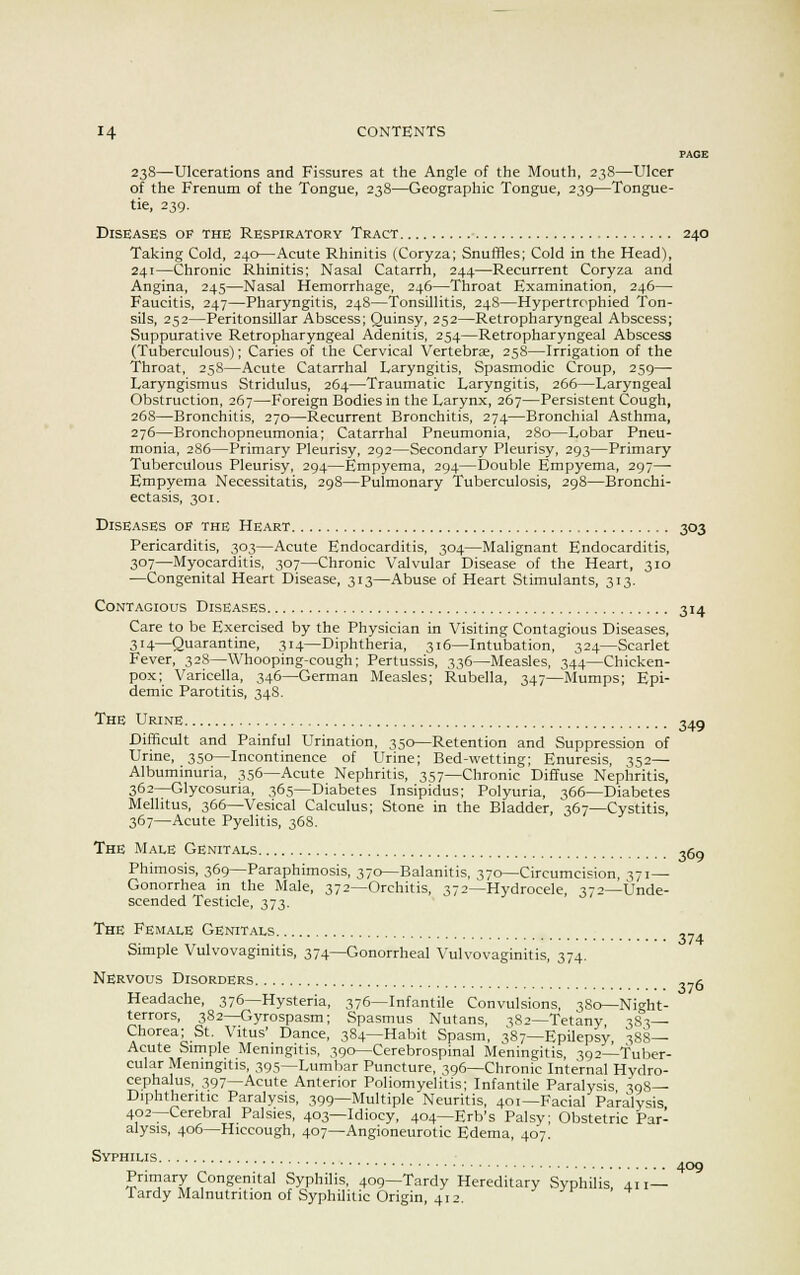 PAGE 238—Ulcerations and Fissures at the Angle of the Mouth, 238—Ulcer of the Frenum of the Tongue, 238—Geographic Tongue, 239—Tongue- tie, 239. Diseases of the Respiratory Tract 240 Taking Cold, 240—Acute Rhinitis (Coryza; Snuffles; Cold in the Head), 241—Chronic Rhinitis; Nasal Catarrh, 244—Recurrent Coryza and Angina, 245—Nasal Hemorrhage, 246—Throat Examination, 246— Faucitis, 247—Pharyngitis, 24S—Tonsillitis, 248—Hypertrophied Ton- sils, 252—Peritonsillar Abscess; Quinsy, 252—Retropharyngeal Abscess; Suppurative Retropharyngeal Adenitis, 254—Retropharyngeal Abscess (Tuberculous); Caries of the Cervical Vertebrae, 258—Irrigation of the Throat, 258—Acute Catarrhal Laryngitis, Spasmodic Croup, 259— Laryngismus Stridulus, 264—Traumatic Laryngitis, 266—Laryngeal Obstruction, 267—Foreign Bodies in the Larynx, 267—Persistent Cough, 268—Bronchitis, 270—Recurrent Bronchitis, 274—Bronchial Asthma, 276—Bronchopneumonia; Catarrhal Pneumonia, 280—Lobar Pneu- monia, 286—Primary Pleurisy, 292—Secondary Pleurisy, 293—Primary Tuberculous Pleurisy, 294—Empyema, 294—Double Empyema, 297— Empyema Necessitatis, 298—Pulmonary Tuberculosis, 298—Bronchi- ectasis, 301. Diseases op the Heart 303 Pericarditis, 303—Acute Endocarditis, 304—Malignant Endocarditis, 307—Myocarditis, 307—Chronic Valvular Disease of the Heart, 310 —Congenital Heart Disease, 313—Abuse of Heart Stimulants, 313. Contagious Diseases 314 Care to be Exercised by the Physician in Visiting Contagious Diseases, 314—Quarantine, 314—Diphtheria, 316—Intubation, 324—Scarlet Fever, 328—Whooping-cough; Pertussis, 336—Measles, 344—Chicken- pox; Varicella, 346—German Measles; Rubella, 347—Mumps; Epi- demic Parotitis, 348. The Urine 34g Difficult and Painful Urination, 350—Retention and Suppression of Urine, 350—Incontinence of Urine; Bed-wetting; Enuresis, 352— Albuminuria, 356—Acute Nephritis, 357—Chronic Diffuse Nephritis, 362—Glycosuria, 365—Diabetes Insipidus; Polyuria, 366—Diabetes Melhtus, 366—Vesical Calculus; Stone in the Bladder, 367—Cystitis, 367—Acute Pyelitis, 368. The Male Genitals ,60 Phimosis, 369—Paraphimosis, 370—Balanitis, 370—Circumcision, 371— Gonorrhea in the Male, 372—Orchitis, 372—Hydrocele, 372—Unde- scended Testicle, 373. The Female Genitals ,_. Simple Vulvovaginitis, 374—Gonorrheal Vulvovaginitis, 374. Nervous Disorders ^_6 Headache, 376—Hysteria, 376—Infantile Convulsions, 380—Night- terrors, 382—Gyrospasm; Spasmus Nutans, 382—Tetany 383— Chorea; St Vitus' Dance, 384—Habit Spasm, 387—Epilepsy, 388— Acute Simple Meningitis, 390—Cerebrospinal Meningitis 392—Tuber- cular Meningitis, 395—Lumbar Puncture, 396—Chronic Internal Hydro- cephalus, 397—Acute Anterior Poliomyelitis; Infantile Paralysis 398— Diphtheritic Paralysis, 399—Multiple Neuritis, 401—Facial Paralysis 402—Cerebral Palsies, 403—Idiocy, 404—Erb's Palsy; Obstetric Par- alysis, 406—Hiccough, 407—Angioneurotic Edema, 407. Syphilis 409 ?nmal7. 9°Senital Syphilis, 409—Tardy Hereditary Syphilis, 411— Tardy Malnutrition of Syphilitic Origin, 412.