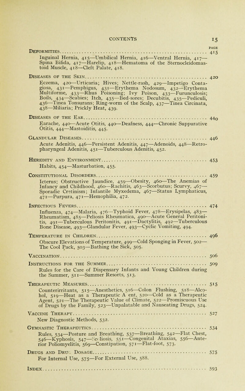 PAGE Deformities 415 Inguinal Hernia, 415—Umbilical Hernia, 416—Ventral Hernia, 417— Spina Bifida, 417—Harelip, 418—Hematoma of the Sternocleidomas- toid Muscle, 413—Cleft Palate, 418. Diseases of the Skin 420 Eczema, 420—Urticaria; Hives; Nettle-rash, 429—Impetigo Conta- giosa, 431—Pemphigus, 431—Erythema Nodosum, 432—Erythema Multiforme, 433—Rhus Poisoning; Ivy Poison, 433—Furunculosis; Boils, 434—Scabies; Itch, 435—Bed-sores; Decubitis, 435—Pediculi, 436—Tinea Tonsurans; Ring-worm of the Scalp, 437—Tinea Circinata, 438—Miliaria; Prickly Heat, 439. Diseases of the Ear 440 Earache, 440—Acute Otitis, 440—Deafness, 444-—Chronic Suppurative Otitis, 444—Mastoiditis, 445. Glandular Diseases 446 Acute Adenitis, 446—Persistent Adenitis, 447—Adenoids, 448—Retro- pharyngeal Adenitis, 451—Tuberculous Adenitis, 452. Heredity and Environment 453 Habits, 454—Masturbation, 455. Constitutional Disorders 459 Icterus; Obstructive Jaundice, 459—Obesity, 460—The Anemias of Infancy and Childhood, 460—Rachitis, 463—Scorbutus; Scurvy, 467— Sporadic Cretinism; Infantile Myxedema, 467—Status Lymphaticus, 471—Purpura, 471—Hemophilia, 472. Infectious Fevers 474 Influenza, 474—Malaria, 476—Typhoid Fever, 478—Erysipelas, 483— Rheumatism, 485—Peliosis Rheumatica, 490—Acute General Peritoni- tis, 491—Tuberculous Peritonitis, 491—Dactylitis, 492—Tuberculous Bone Disease, 493—Glandular Fever, 493—Cyclic Vomiting, 494. Temperature in Children 496 Obscure Elevations of Temperature, 499—Cold Sponging in Fever, 502— The Cool Pack, 503—Bathing the Sick, 505. Vaccination 506 Instructions for the Summer 509 Rules for the Care of Dispensary Infants and Young Children during the Summer, 511—Summer Resorts, 513. Therapeutic Measures 515 Counterirritants, 515—Anesthetics, 516—Colon Flushing, 518—Alco- hol, 519—Heat as a Therapeutic A ent, 520—Cold as a Therapeutic Agent, 521—The Therapeutic Value of Climate, 522—Promiscuous Use of Drugs by the Family, 523—Unpalatable and Nauseating Drugs, 524. Vaccine Therapy 527 New Diagnostic Methods, 532. Gymnastic Therapeutics 534 Rules, 534—Posture and Breathing, 537—Breathing, 542—Flat Chest, 546—Kyphosis, 547—poliosis, 551—Congenital Ataxias, 556—Ante- rior Poliomyelitis, 569—Constipation, 571—Flat-foot, 573. Drugs and Druo Dosage 575 For Internal Use, 575—For External Use, 588. Index 593