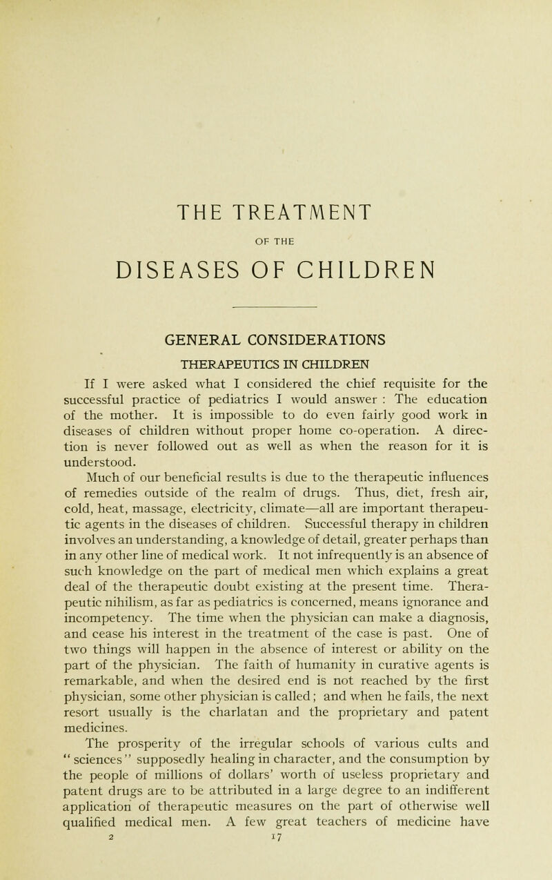 THE TREATMENT OF THE DISEASES OF CHILDREN GENERAL CONSIDERATIONS THERAPEUTICS IN CHILDREN If I were asked what I considered the chief requisite for the successful practice of pediatrics I would answer : The education of the mother. It is impossible to do even fairly good work in diseases of children without proper home co-operation. A direc- tion is never followed out as well as when the reason for it is understood. Much of our beneficial results is due to the therapeutic influences of remedies outside of the realm of drugs. Thus, diet, fresh air, cold, heat, massage, electricity, climate—all are important therapeu- tic agents in the diseases of children. Successful therapy in children involves an understanding, a knowledge of detail, greater perhaps than in any other line of medical work. It not infrequently is an absence of such knowledge on the part of medical men which explains a great deal of the therapeutic doubt existing at the present time. Thera- peutic nihilism, as far as pediatrics is concerned, means ignorance and incompetency. The time when the physician can make a diagnosis, and cease his interest in the treatment of the case is past. One of two things will happen in the absence of interest or ability on the part of the physician. The faith of humanity in curative agents is remarkable, and when the desired end is not reached by the first physician, some other physician is called; and when he fails, the next resort usually is the charlatan and the proprietary and patent medicines. The prosperity of the irregular schools of various cults and sciences supposedly healing in character, and the consumption by the people of millions of dollars' worth of useless proprietary and patent drugs are to be attributed in a large degree to an indifferent application of therapeutic measures on the part of otherwise well qualified medical men. A few great teachers of medicine have