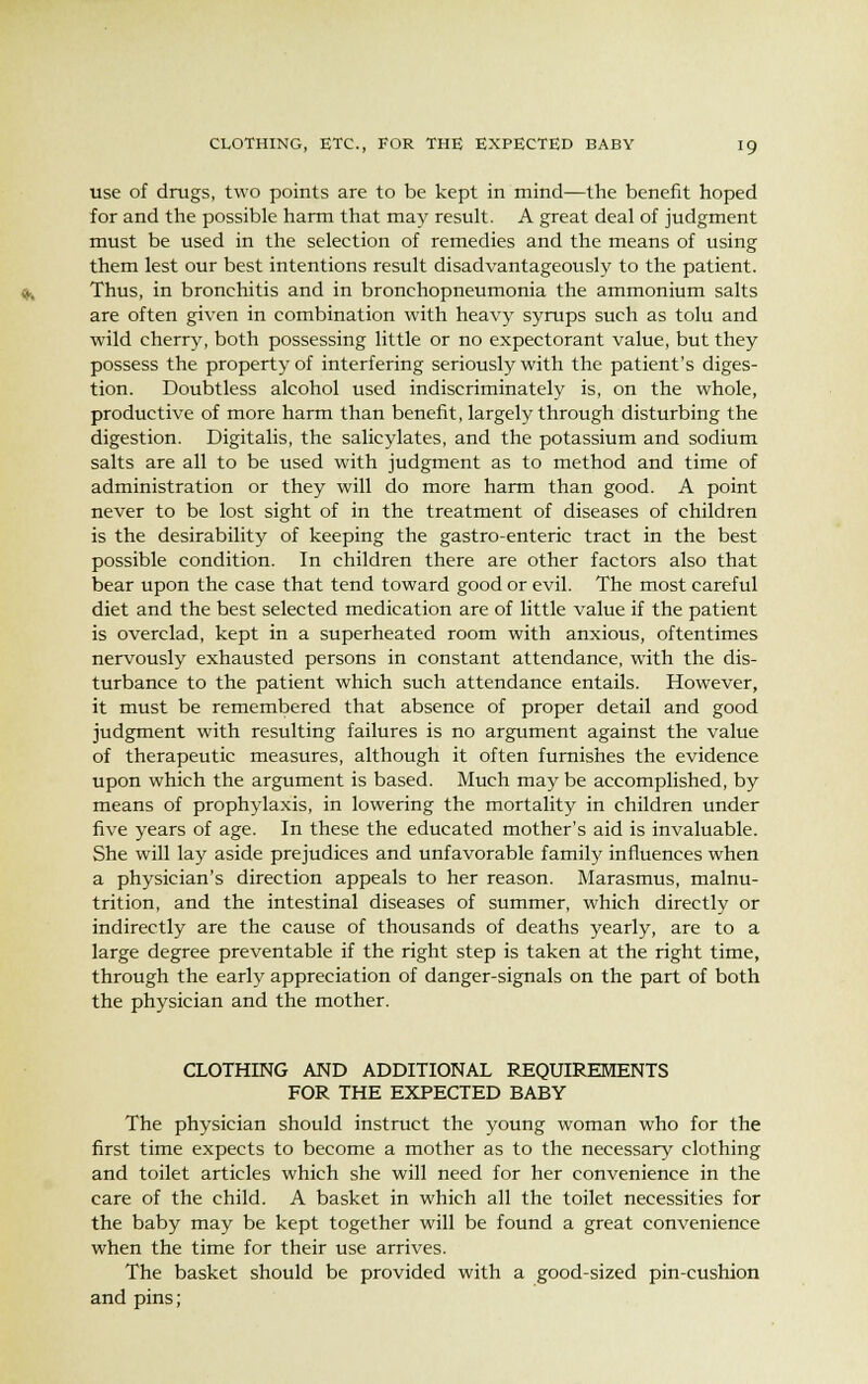 use of drugs, two points are to be kept in mind—the benefit hoped for and the possible harm that may result. A great deal of judgment must be used in the selection of remedies and the means of using them lest our best intentions result disadvantageously to the patient. Thus, in bronchitis and in bronchopneumonia the ammonium salts are often given in combination with heavy syrups such as tolu and wild cherry, both possessing little or no expectorant value, but they possess the property of interfering seriously with the patient's diges- tion. Doubtless alcohol used indiscriminately is, on the whole, productive of more harm than benefit, largely through disturbing the digestion. Digitalis, the salicylates, and the potassium and sodium salts are all to be used with judgment as to method and time of administration or they will do more harm than good. A point never to be lost sight of in the treatment of diseases of children is the desirability of keeping the gastro-enteric tract in the best possible condition. In children there are other factors also that bear upon the case that tend toward good or evil. The most careful diet and the best selected medication are of little value if the patient is overclad, kept in a superheated room with anxious, oftentimes nervously exhausted persons in constant attendance, with the dis- turbance to the patient which such attendance entails. However, it must be remembered that absence of proper detail and good judgment with resulting failures is no argument against the value of therapeutic measures, although it often furnishes the evidence upon which the argument is based. Much may be accomplished, by means of prophylaxis, in lowering the mortality in children under five years of age. In these the educated mother's aid is invaluable. She will lay aside prejudices and unfavorable family influences when a physician's direction appeals to her reason. Marasmus, malnu- trition, and the intestinal diseases of summer, which directly or indirectly are the cause of thousands of deaths yearly, are to a large degree preventable if the right step is taken at the right time, through the early appreciation of danger-signals on the part of both the physician and the mother. CLOTHING AND ADDITIONAL REQUIREMENTS FOR THE EXPECTED BABY The physician should instruct the young woman who for the first time expects to become a mother as to the necessary clothing and toilet articles which she will need for her convenience in the care of the child. A basket in which all the toilet necessities for the baby may be kept together will be found a great convenience when the time for their use arrives. The basket should be provided with a good-sized pin-cushion and pins;