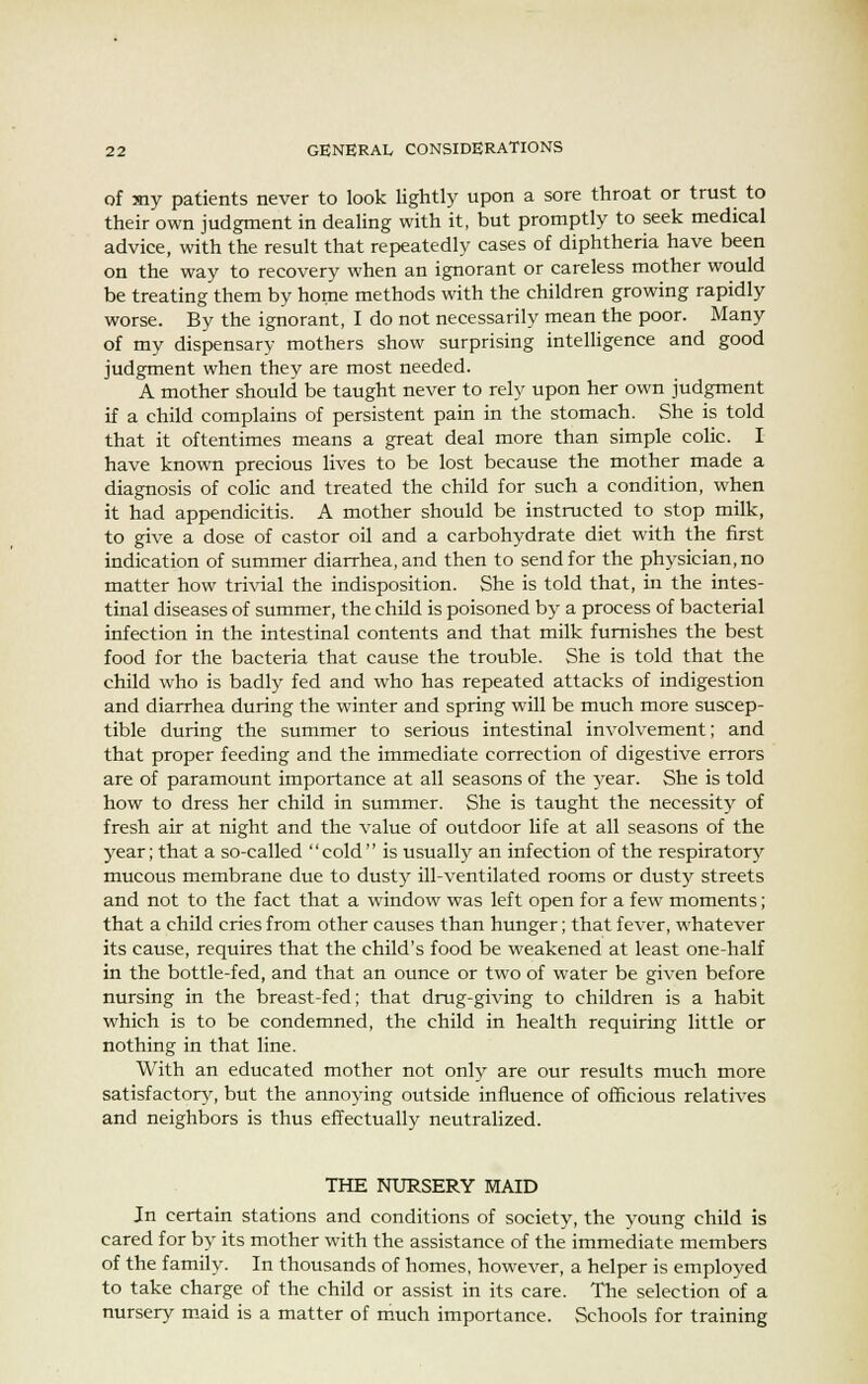 of my patients never to look lightly upon a sore throat or trust to their own judgment in dealing with it, but promptly to seek medical advice, with the result that repeatedly cases of diphtheria have been on the way to recovery when an ignorant or careless mother would be treating them by home methods with the children growing rapidly worse. By the ignorant, I do not necessarily mean the poor. Many of my dispensary mothers show surprising intelligence and good judgment when they are most needed. A mother should be taught never to rely upon her own judgment if a child complains of persistent pain in the stomach. She is told that it oftentimes means a great deal more than simple colic. I have known precious lives to be lost because the mother made a diagnosis of colic and treated the child for such a condition, when it had appendicitis. A mother should be instructed to stop milk, to give a dose of castor oil and a carbohydrate diet with the first indication of summer diarrhea, and then to send for the physician, no matter how trivial the indisposition. She is told that, in the intes- tinal diseases of summer, the child is poisoned by a process of bacterial infection in the intestinal contents and that milk furnishes the best food for the bacteria that cause the trouble. She is told that the child who is badly fed and who has repeated attacks of indigestion and diarrhea during the winter and spring will be much more suscep- tible during the summer to serious intestinal involvement; and that proper feeding and the immediate correction of digestive errors are of paramount importance at all seasons of the year. She is told how to dress her child in summer. She is taught the necessity of fresh air at night and the value of outdoor life at all seasons of the year; that a so-called cold is usually an infection of the respiratory mucous membrane due to dusty ill-ventilated rooms or dusty streets and not to the fact that a window was left open for a few moments; that a child cries from other causes than hunger; that fever, whatever its cause, requires that the child's food be weakened at least one-half in the bottle-fed, and that an ounce or two of water be given before nursing in the breast-fed; that drug-giving to children is a habit which is to be condemned, the child in health requiring little or nothing in that line. With an educated mother not only are our results much more satisfactory, but the annoying outside influence of officious relatives and neighbors is thus effectually neutralized. THE NURSERY MAID In certain stations and conditions of society, the young child is cared for by its mother with the assistance of the immediate members of the family. In thousands of homes, however, a helper is employed to take charge of the child or assist in its care. The selection of a nursery maid is a matter of much importance. Schools for training