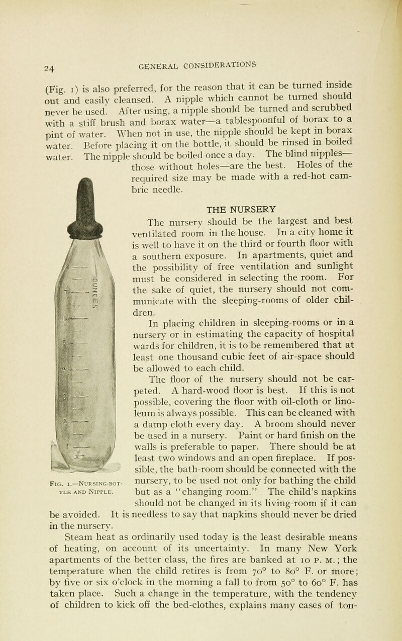 water. (Fig. i) is also preferred, for the reason that it can be turned inside out and easily cleansed. A nipple which cannot be turned should never be used. After using, a nipple should be turned and scrubbed with a stiff brush and borax water—a tablespoonful of borax to a pint of water. When not in use, the nipple should be kept in borax water. Before placing it on the bottle, it should be rinsed in boiled The nipple should be boiled once a day. The blind nipples— those without holes—are the best. Holes of the 4 required size may be made with a red-hot cam- bric needle. } THE NURSERY The nursery should be the largest and best ventilated room in the house. In a city home it is well to have it on the third or fourth floor with a southern exposure. In apartments, quiet and the possibility of free ventilation and sunlight must be considered in selecting the room. For the sake of quiet, the nursery should not com- municate with the sleeping-rooms of older chil- dren. In placing children in sleeping-rooms or in a nursery or in estimating the capacity of hospital wards for children, it is to be remembered that at least one thousand cubic feet of air-space should be allowed to each child. The floor of the nursery should not be car- peted. A hard-wood floor is best. If this is not possible, covering the floor with oil-cloth or lino- leum is always possible. This can be cleaned with a damp cloth every day. A broom should never be used in a nursery. Paint or hard finish on the walls is preferable to paper. There should be at least two windows and an open fireplace. If pos- sible, the bath-room should be connected with the nursery, to be used not only for bathing the child but as a changing room. The child's napkins should not be changed in its living-room if it can be avoided. It is needless to say that napkins should never be dried in the nursery. Steam heat as ordinarily used today is the least desirable means of heating, on account of its uncertainty. In many New York apartments of the better class, the fires are banked at 10 p. m. ; the temperature when the child retires is from 700 to 8o° F. or more; by five or six o'clock in the morning a fall to from 500 to 6o° F. has taken place. Such a change in the temperature, with the tendency of children to kick off the bed-clothes, explains many cases of ton- FlG. -Nursing-bot- tle and Nipple.