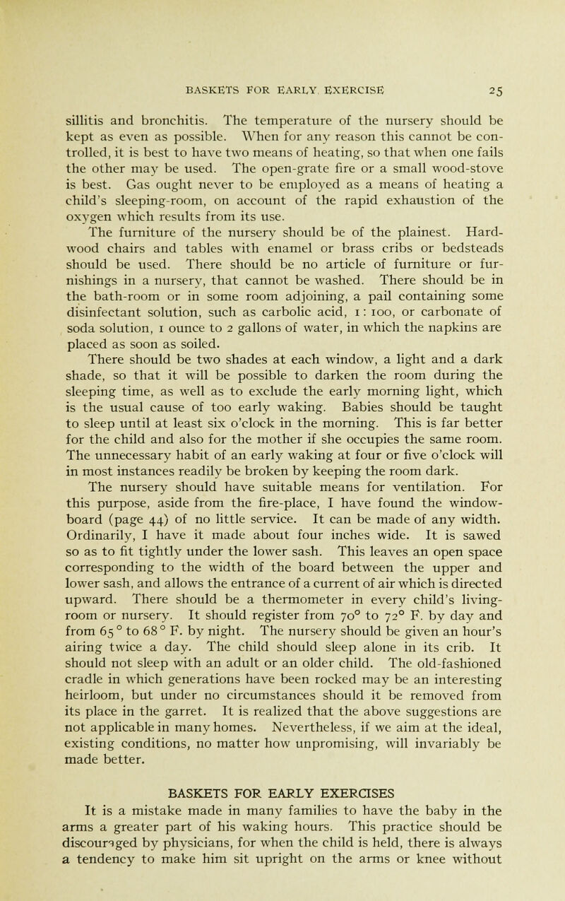 sillitis and bronchitis. The temperature of the nursery should be kept as even as possible. When for any reason this cannot be con- trolled, it is best to have two means of heating, so that when one fails the other may be used. The open-grate fire or a small wood-stove is best. Gas ought never to be employed as a means of heating a child's sleeping-room, on account of the rapid exhaustion of the oxygen which results from its use. The furniture of the nursery should be of the plainest. Hard- wood chairs and tables with enamel or brass cribs or bedsteads should be used. There should be no article of furniture or fur- nishings in a nurserv, that cannot be washed. There should be in the bath-room or in some room adjoining, a pail containing some disinfectant solution, such as carbolic acid, i: ioo, or carbonate of soda solution, i ounce to 2 gallons of water, in which the napkins are placed as soon as soiled. There should be two shades at each window, a light and a dark shade, so that it will be possible to darken the room during the sleeping time, as well as to exclude the early morning light, which is the usual cause of too early waking. Babies should be taught to sleep until at least six o'clock in the morning. This is far better for the child and also for the mother if she occupies the same room. The unnecessary habit of an early waking at four or five o'clock will in most instances readily be broken by keeping the room dark. The nursery should have suitable means for ventilation. For this purpose, aside from the fire-place, I have found the window- board (page 44) of no little service. It can be made of any width. Ordinarily, I have it made about four inches wide. It is sawed so as to fit tightly under the lower sash. This leaves an open space corresponding to the width of the board between the upper and lower sash, and allows the entrance of a current of air which is directed upward. There should be a thermometer in every child's living- room or nursery. It should register from 700 to 720 F. by day and from 65 ° to 68° F. by night. The nursery should be given an hour's airing twice a day. The child should sleep alone in its crib. It should not sleep with an adult or an older child. The old-fashioned cradle in which generations have been rocked may be an interesting heirloom, but under no circumstances should it be removed from its place in the garret. It is realized that the above suggestions are not applicable in many homes. Nevertheless, if we aim at the ideal, existing conditions, no matter how unpromising, will invariably be made better. BASKETS FOR EARLY EXERCISES It is a mistake made in many families to have the baby in the arms a greater part of his waking hours. This practice should be discouraged by physicians, for when the child is held, there is always a tendency to make him sit upright on the arms or knee without