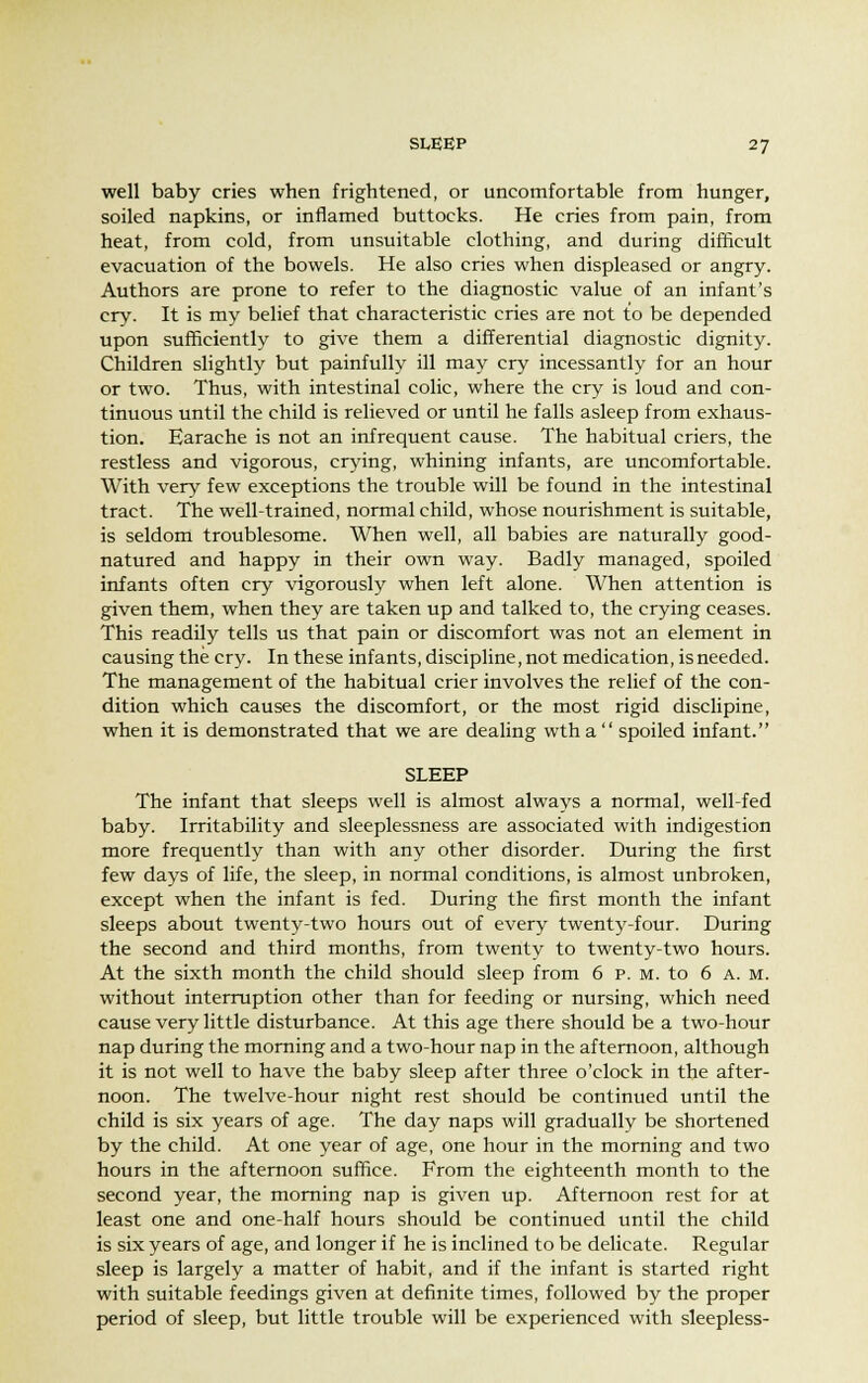 well baby cries when frightened, or uncomfortable from hunger, soiled napkins, or inflamed buttocks. He cries from pain, from heat, from cold, from unsuitable clothing, and during difficult evacuation of the bowels. He also cries when displeased or angry. Authors are prone to refer to the diagnostic value of an infant's cry. It is my belief that characteristic cries are not to be depended upon sufficiently to give them a differential diagnostic dignity. Children slightly but painfully ill may cry incessantly for an hour or two. Thus, with intestinal colic, where the cry is loud and con- tinuous until the child is relieved or until he falls asleep from exhaus- tion. Earache is not an infrequent cause. The habitual criers, the restless and vigorous, crying, whining infants, are uncomfortable. With very few exceptions the trouble will be found in the intestinal tract. The well-trained, normal child, whose nourishment is suitable, is seldom troublesome. When well, all babies are naturally good- natured and happy in their own way. Badly managed, spoiled infants often cry vigorously when left alone. When attention is given them, when they are taken up and talked to, the crying ceases. This readily tells us that pain or discomfort was not an element in causing the cry. In these infants, discipline, not medication, is needed. The management of the habitual crier involves the relief of the con- dition which causes the discomfort, or the most rigid disclipine, when it is demonstrated that we are dealing wtha spoiled infant. SLEEP The infant that sleeps well is almost always a normal, well-fed baby. Irritability and sleeplessness are associated with indigestion more frequently than with any other disorder. During the first few days of life, the sleep, in normal conditions, is almost unbroken, except when the infant is fed. During the first month the infant sleeps about twenty-two hours out of every twenty-four. During the second and third months, from twenty to twenty-two hours. At the sixth month the child should sleep from 6 p. m. to 6 a. m. without interruption other than for feeding or nursing, which need cause very little disturbance. At this age there should be a two-hour nap during the morning and a two-hour nap in the afternoon, although it is not well to have the baby sleep after three o'clock in the after- noon. The twelve-hour night rest should be continued until the child is six years of age. The day naps will gradually be shortened by the child. At one year of age, one hour in the morning and two hours in the afternoon suffice. From the eighteenth month to the second year, the morning nap is given up. Afternoon rest for at least one and one-half hours should be continued until the child is six years of age, and longer if he is inclined to be delicate. Regular sleep is largely a matter of habit, and if the infant is started right with suitable feedings given at definite times, followed by the proper period of sleep, but little trouble will be experienced with sleepless-