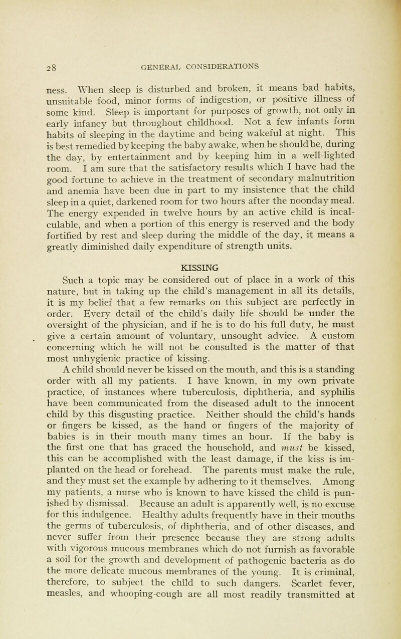 ness. When sleep is disturbed and broken, it means bad habits, unsuitable food, minor forms of indigestion, or positive illness of some kind. Sleep is important for purposes of growth, not only in early infancy but throughout childhood. Not a few infants form habits of sleeping in the daytime and being wakeful at night. This is best remedied by keeping the baby awake, when he should be, during the day, by entertainment and by keeping him in a well-lighted room. I am sure that the satisfactory results which I have had the good fortune to achieve in the treatment of secondary malnutrition and anemia have been due in part to my insistence that the child sleep in a quiet, darkened room for two hours after the noonday meal. The energy expended in twelve hours by an active child is incal- culable, and when a portion of this energy is reserved and the body fortified by rest and sleep during the middle of the day, it means a greatly diminished daily expenditure of strength units. KISSING Such a topic may be considered out of place in a work of this nature, but in taking up the child's management in all its details, it is my belief that a few remarks on this subject are perfectly in order. Every detail of the child's daily life should be under the oversight of the physician, and if he is to do his full duty, he must give a certain amount of voluntary, unsought advice. A custom concerning which he will not be consulted is the matter of that most unhygienic practice of kissing. A child should never be kissed on the mouth, and this is a standing order with all my patients. I have known, in my own private practice, of instances where tuberculosis, diphtheria, and syphilis have been communicated from the diseased adult to the innocent child by this disgusting practice. Neither should the child's hands or fingers be kissed, as the hand or fingers of the majority of babies is in their mouth many times an hour. If the baby is the first one that has graced the household, and must be kissed, this can be accomplished with the least damage, if the kiss is im- planted on the head or forehead. The parents must make the rule, and they must set the example by adhering to it themselves. Among my patients, a nurse who is known to have kissed the child is pun- ished by dismissal. Because an adult is apparently well, is no excuse for this indulgence. Healthy adults frequently have in their mouths the germs of tuberculosis, of diphtheria, and of other diseases, and never suffer from their presence because they are strong adults with vigorous mucous membranes which do not furnish as favorable a soil for the growth and development of pathogenic bacteria as do the more delicate mucous membranes of the young. It is criminal, therefore, to subject the child to such dangers. Scarlet fever, measles, and whooping-cough are all most readily transmitted at